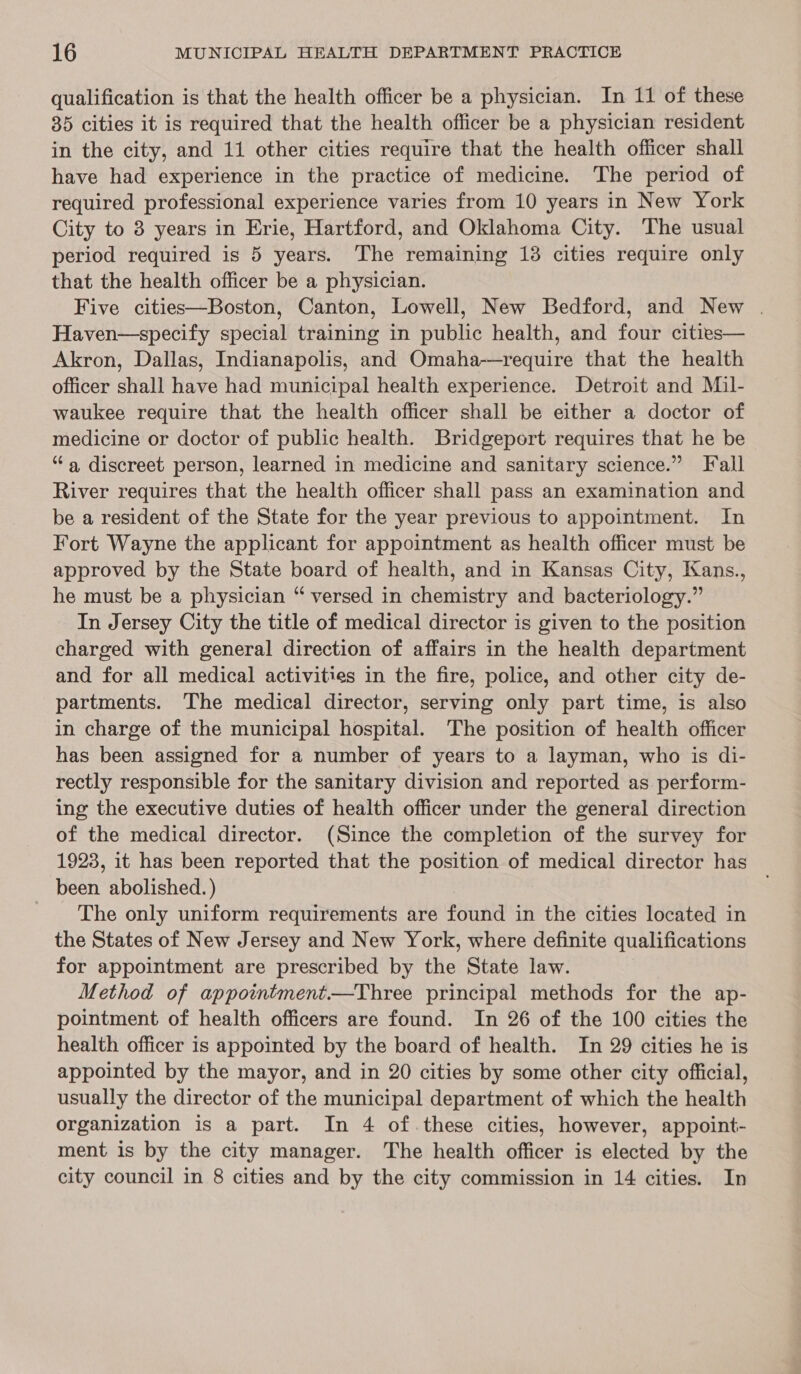 qualification is that the health officer be a physician. In 11 of these 35 cities it is required that the health officer be a physician resident in the city, and 11 other cities require that the health officer shall have had experience in the practice of medicine. The period of required professional experience varies from 10 years in New York City to 3 years in Erie, Hartford, and Oklahoma City. The usual period required is 5 years. The remaining 13 cities require only that the health officer be a physician. Five cities—Boston, Canton, Lowell, New Bedford, and New . Haven—specify special training in public health, and four cities— Akron, Dallas, Indianapolis, and Omaha-—require that the health officer shall have had municipal health experience. Detroit and Mil- waukee require that the health officer shall be either a doctor of medicine or doctor of public health. Bridgeport requires that he be “a, discreet person, learned in medicine and sanitary science.” Fall River requires that the health officer shall pass an examination and be a resident of the State for the year previous to appointment. In Fort Wayne the applicant for appointment as health officer must be approved by the State board of health, and in Kansas City, Kans., he must be a physician “ versed in chemistry and bacteriology.” In Jersey City the title of medical director is given to the position charged with general direction of affairs in the health department and for all medical activities in the fire, police, and other city de- partments. The medical director, serving only part time, is also in charge of the municipal hospital. The position of health officer has been assigned for a number of years to a layman, who is di- rectly responsible for the sanitary division and reported as perform- ing the executive duties of health officer under the general direction of the medical director. (Since the completion of the survey for 1923, it has been reported that the position of medical director has been abolished. ) The only uniform requirements are found in the cities located in the States of New Jersey and New York, where definite qualifications for appointment are prescribed by the State law. Method of appointment.—Three principal methods for the ap- pointment of health officers are found. In 26 of the 100 cities the health officer is appointed by the board of health. In 29 cities he is appointed by the mayor, and in 20 cities by some other city official, usually the director of the municipal department of which the health organization is a part. In 4 of.these cities, however, appoint- ment is by the city manager. The health officer is elected by the city council in 8 cities and by the city commission in 14 cities. In