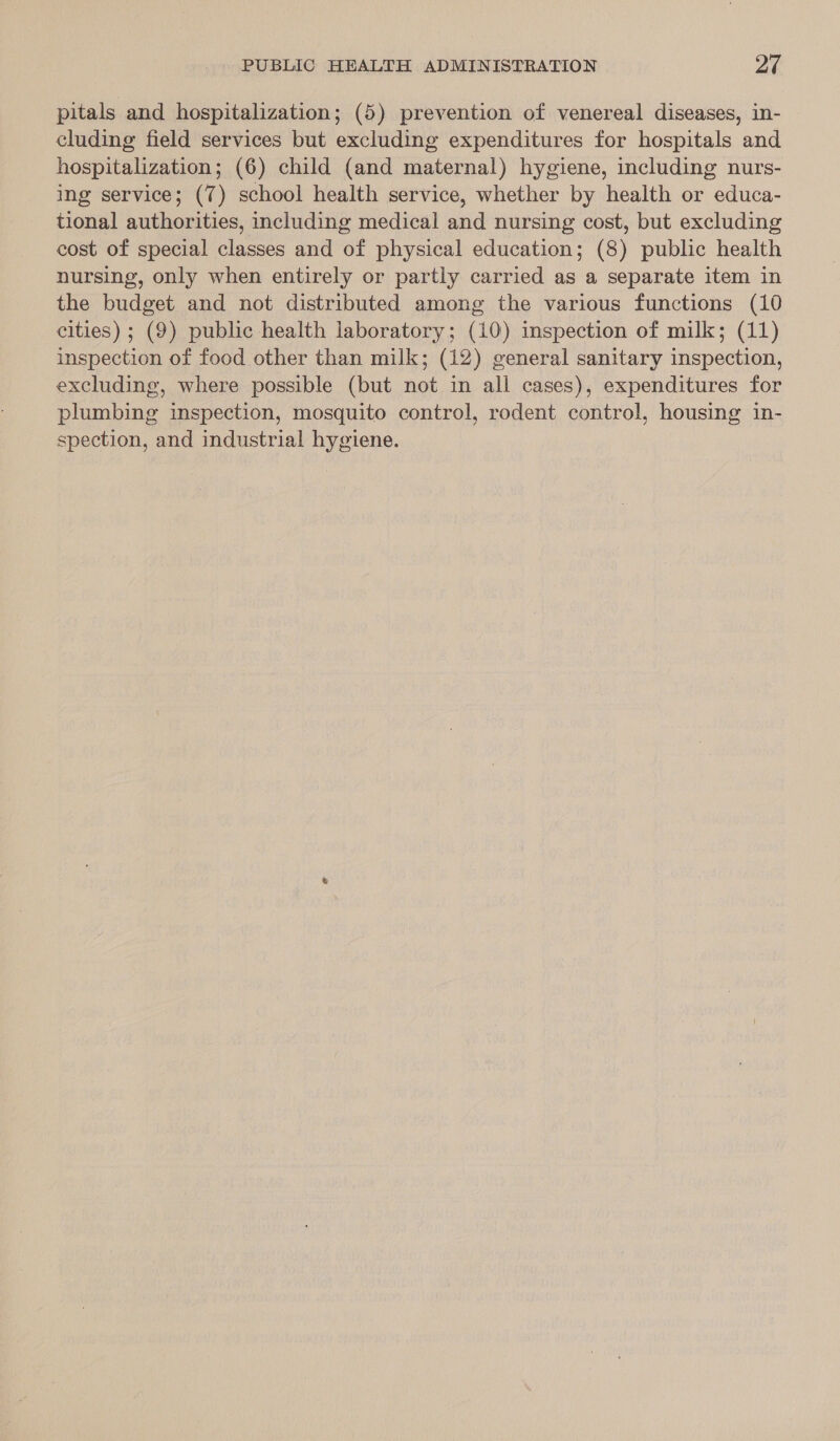 pitals and hospitalization; (5) prevention of venereal diseases, in- cluding field services but excluding expenditures for hospitals and hospitalization; (6) child (and maternal) hygiene, including nurs- ing service; (7) school health service, whether by health or educa- tional authorities, including medical and nursing cost, but excluding cost of special classes and of physical education; (8) public health nursing, only when entirely or partly carried as a separate item in the budget and not distributed among the various functions (10 cities) ; (9) public health laboratory; (10) inspection of milk; (11) inspection of food other than milk; (12) general sanitary inspection, excluding, where possible (but not in all cases), expenditures for plumbing inspection, mosquito control, rodent control, housing in- spection, and industrial hygiene.