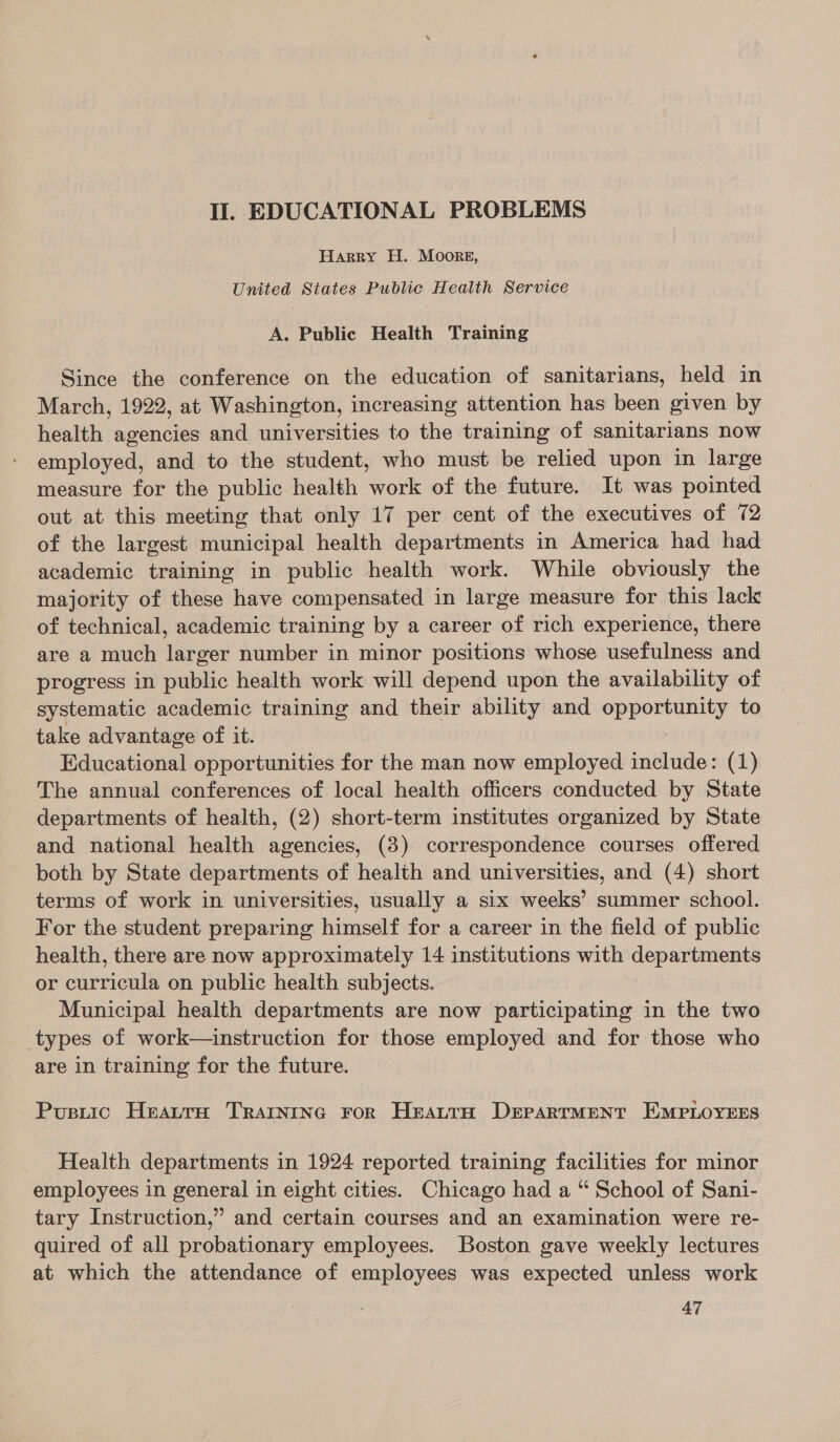 Harry H. Moore, United States Public Health Service A. Public Health Training Since the conference on the education of sanitarians, held in March, 1922, at Washington, increasing attention has been given by health agencies and universities to the training of sanitarians now employed, and to the student, who must be relied upon in large measure for the public health work of the future. It was pointed out at this meeting that only 17 per cent of the executives of 72 of the largest municipal health departments in America had had academic training in public health work. While obviously the majority of these have compensated in large measure for this lack of technical, academic training by a career of rich experience, there are a much larger number in minor positions whose usefulness and progress in public health work will depend upon the availability of systematic academic training and their ability and mppomien ey to take advantage of it. Educational opportunities for the man now employed include: (1) The annual conferences of local health officers conducted by State departments of health, (2) short-term institutes organized by State and national health agencies, (8) correspondence courses offered both by State departments of health and universities, and (4) short terms of work in universities, usually a six weeks’ summer school. For the student preparing himself for a career in the field of public health, there are now approximately 14 institutions with departments or curricula on public health subjects. Municipal health departments are now participating in the two types of work—uinstruction for those employed and for those who are in training for the future. Pusrtic Hratra Trarnrnc ror Heatran Department EMPLOYEES Health departments in 1924 reported training facilities for minor employees in general in eight cities. Chicago had a “ School of Sani- tary Instruction,” and certain courses and an examination were re- quired of all probationary employees. Boston gave weekly lectures at which the attendance of employees was expected unless work