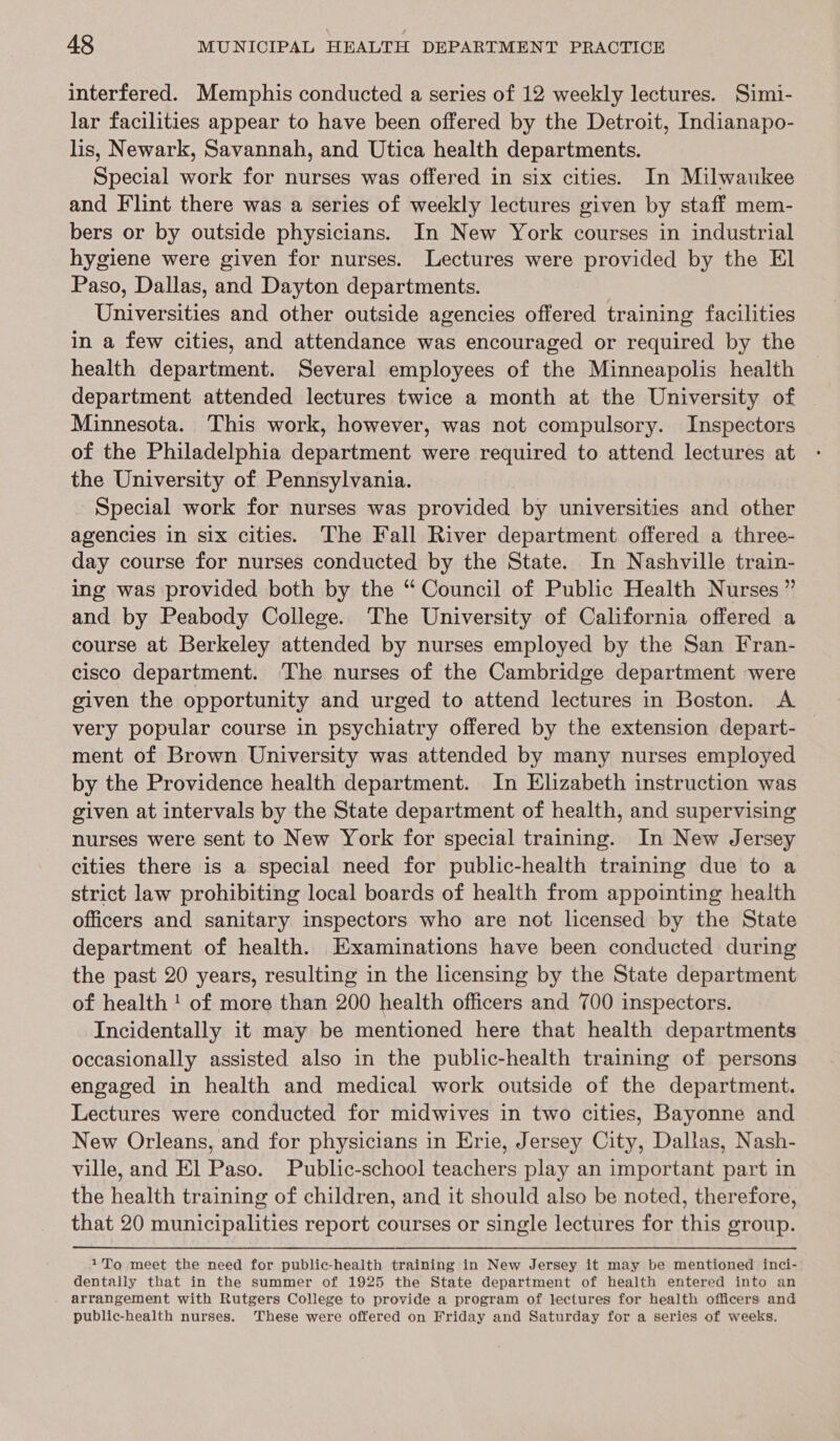 interfered. Memphis conducted a series of 12 weekly lectures. Simi- lar facilities appear to have been offered by the Detroit, Indianapo- lis, Newark, Savannah, and Utica health departments. Special work for nurses was offered in six cities. In Milwaukee and Flint there was a series of weekly lectures given by staff mem- bers or by outside physicians. In New York courses in industrial hygiene were given for nurses. Lectures were provided by the El Paso, Dallas, and Dayton departments. Universities and other outside agencies offered training facilities in a few cities, and attendance was encouraged or required by the health department. Several employees of the Minneapolis health department attended lectures twice a month at the University of Minnesota. This work, however, was not compulsory. Inspectors of the Philadelphia department were required to attend lectures at the University of Pennsylvania. _ Special work for nurses was provided by universities and other agencies in six cities. The Fall River department offered a three- day course for nurses conducted by the State. In Nashville train- ing was provided both by the “ Council of Public Health Nurses ” and by Peabody College. The University of California offered a course at Berkeley attended by nurses employed by the San Fran- cisco department. The nurses of the Cambridge department were given the opportunity and urged to attend lectures in Boston. A very popular course in psychiatry offered by the extension depart- ment of Brown University was attended by many nurses employed by the Providence health department. In Elizabeth instruction was given at intervals by the State department of health, and supervising nurses were sent to New York for special training. In New Jersey cities there is a special need for public-health training due to a strict law prohibiting local boards of health from appointing health officers and sanitary inspectors who are not licensed by the State department of health. Examinations have been conducted during the past 20 years, resulting in the licensing by the State department of health ! of more than 200 health officers and 700 inspectors. Incidentally it may be mentioned here that health departments occasionally assisted also in the public-health training of persons engaged in health and medical work outside of the department. Lectures were conducted for midwives in two cities, Bayonne and New Orleans, and for physicians in Erie, Jersey City, Dallas, Nash- ville, and El Paso. Public-school teachers play an important part in the health training of children, and it should also be noted, therefore, that 20 municipalities report courses or single lectures for this group. 1To meet the need for public-health training in New Jersey it may be mentioned inci- dentally that in the summer of 1925 the State department of health entered into an arrangement with Rutgers College to provide a program of lectures for health officers and public-health nurses. These were offered on Friday and Saturday for a series of weeks.