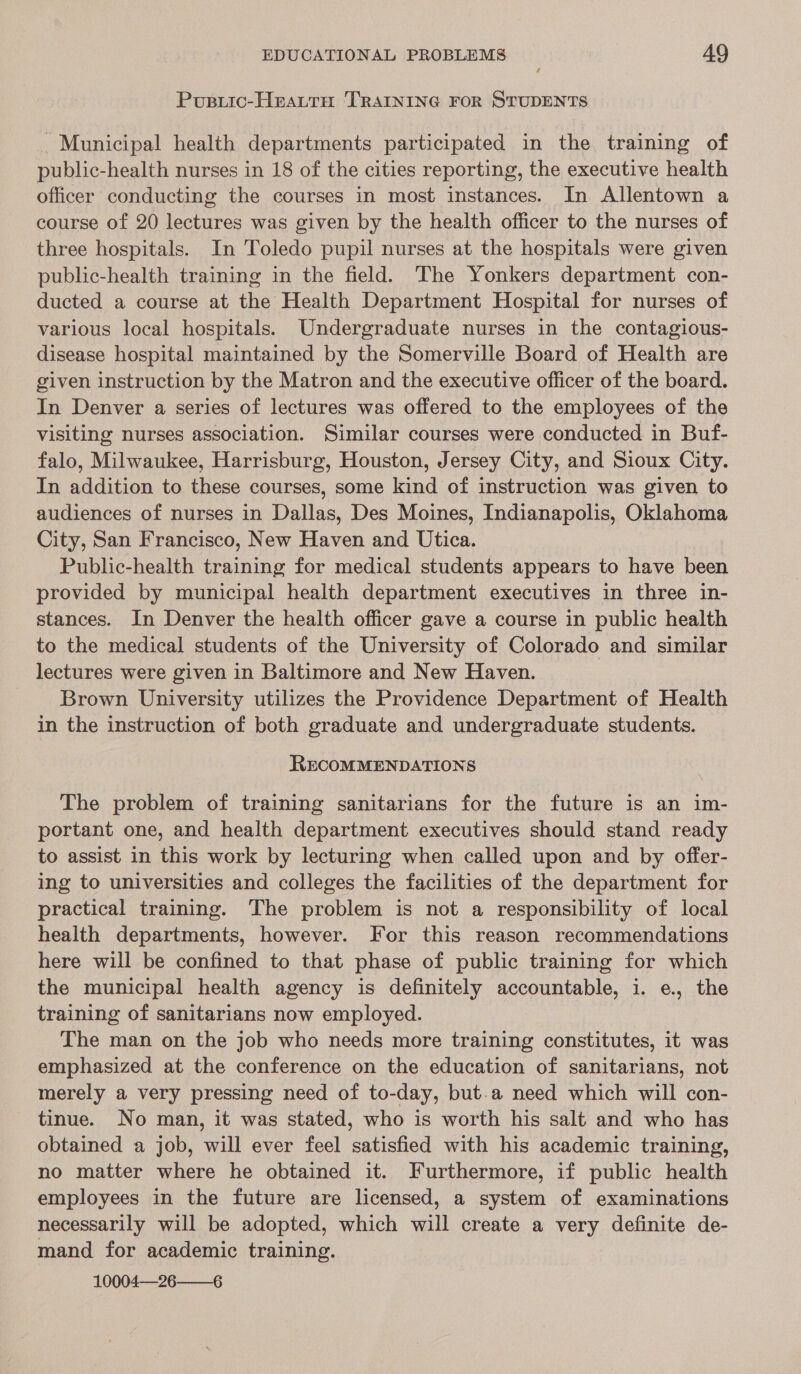Pousuic-HEALTH TRAINING FOR STUDENTS Municipal health departments participated in the training of public-health nurses in 18 of the cities reporting, the executive health officer conducting the courses in most instances. In Allentown a course of 20 lectures was given by the health officer to the nurses of three hospitals. In Toledo pupil nurses at the hospitals were given public-health training in the field. The Yonkers department con- ducted a course at the Health Department Hospital for nurses of various local hospitals. Undergraduate nurses in the contagious- disease hospital maintained by the Somerville Board of Health are given instruction by the Matron and the executive officer of the board. In Denver a series of lectures was offered to the employees of the visiting nurses association. Similar courses were conducted in Buf- falo, Milwaukee, Harrisburg, Houston, Jersey City, and Sioux City. In addition to these courses, some kind of instruction was given to audiences of nurses in Dallas, Des Moines, Indianapolis, Oklahoma City, San Francisco, New Haven and Utica. Public-health training for medical students appears to have been provided by municipal health department executives in three in- stances. In Denver the health officer gave a course in public health to the medical students of the University of Colorado and similar lectures were given in Baltimore and New Haven. Brown University utilizes the Providence Department of Health in the instruction of both graduate and undergraduate students. RECOMMENDATIONS The problem of training sanitarians for the future is an im- portant one, and health department executives should stand ready to assist in this work by lecturing when called upon and by offer- ing to universities and colleges the facilities of the department for practical training. The problem is not a responsibility of local health departments, however. For this reason recommendations here will be confined to that phase of public training for which the municipal health agency is definitely accountable, i. e., the training of sanitarians now employed. The man on the job who needs more training constitutes, it was emphasized at the conference on the education of sanitarians, not merely a very pressing need of to-day, but.a need which will con- tinue. No man, it was stated, who is worth his salt and who has obtained a job, will ever feel satisfied with his academic training, no matter where he obtained it. Furthermore, if public health employees in the future are licensed, a system of examinations necessarily will be adopted, which will create a very definite de- mand for academic training. 10004—26——6