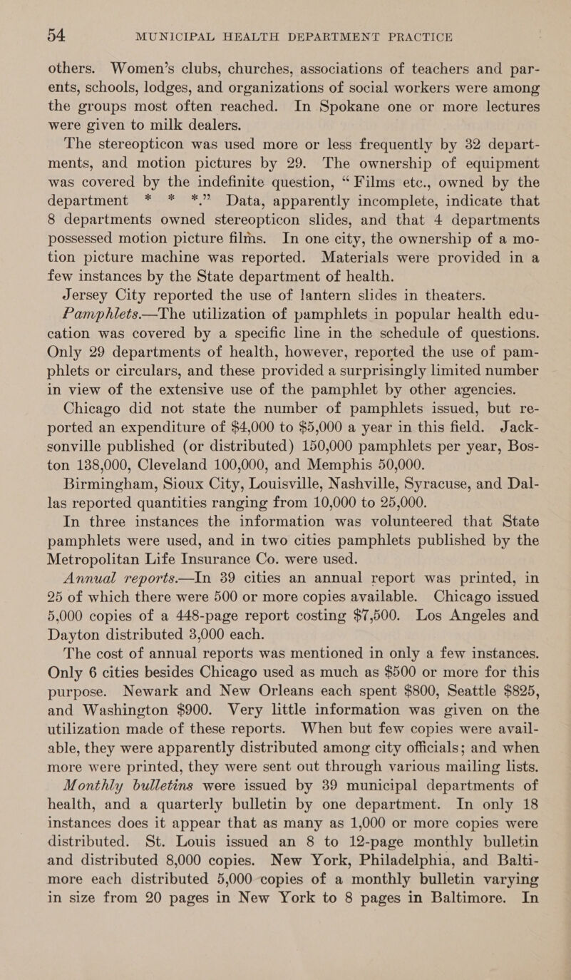 others. Women’s clubs, churches, associations of teachers and par- ents, schools, lodges, and organizations of social workers were among the groups most often reached. In Spokane one or more lectures were given to milk dealers. The stereopticon was used more or less frequently by 32 depart- ments, and motion pictures by 29. The ownership of equipment was covered by the indefinite question, “ Films etc., owned by the department * * *.” Data, apparently incomplete, indicate that 8 departments owned stereopticon slides, and that 4 departments possessed motion picture films. In one city, the ownership of a mo- tion picture machine was reported. Materials were provided in a few instances by the State department of health. Jersey City reported the use of lantern slides in theaters. Pamphlets—The utilization of pamphlets in popular health edu- cation was covered by a specific line in the schedule of questions. Only 29 departments of health, however, reported the use of pam- phlets or circulars, and these provided a surprisingly limited number in view of the extensive use of the pamphlet by other agencies. Chicago did not state the number of pamphlets issued, but re- ported an expenditure of $4,000 to $5,000 a year in this field. Jack- sonville published (or distributed) 150,000 pamphlets per year, Bos- ton 138,000, Cleveland 100,000, and Memphis 50,000. Birmingham, Sioux City, Louisville, Nashville, Syracuse, and Dal- las reported quantities ranging from 10,000 to 25,000. In three instances the information was volunteered that State pamphlets were used, and in two cities pamphlets published by the Metropolitan Life Insurance Co. were used. Annual reports—tIn 39 cities an annual report was printed, in 25 of which there were 500 or more copies available. Chicago issued 5,000 copies of a 448-page report costing $7,500. Los Angeles and Dayton distributed 3,000 each. The cost of annual reports was mentioned in only a few instances. Only 6 cities besides Chicago used as much as $500 or more for this purpose. Newark and New Orleans each spent $800, Seattle $825, and Washington $900. Very little information was given on the utilization made of these reports. When but few copies were avail- able, they were apparently distributed among city officials; and when more were printed, they were sent out through various mailing lists. Monthly bulletins were issued by 39 municipal departments of health, and a quarterly bulletin by one department. In only 18 instances does it appear that as many as 1,000 or more copies were distributed. St. Louis issued an 8 to 12-page monthly bulletin and distributed 8,000 copies. New York, Philadelphia, and Balti- more each distributed 5,000 copies of a monthly bulletin varying in size from 20 pages in New York to 8 pages in Baltimore. In