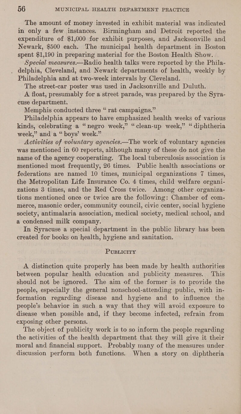 The amount of money invested in exhibit material was indicated in only a few instances. Birmingham and Detroit reported the expenditure of $1,000 for exhibit purposes, and Jacksonville and ~ Newark, $500 each. The municipal health department in Boston spent $1,190 in preparing material for the Boston Health Show. Special measures.—Radio health talks were reported by the Phila- . delphia, Cleveland, and Newark departments of health, weekly by Philadelphia and at two-week intervals by Cleveland. The street-car poster was used in Jacksonville and Duluth. A float, presumably for a street parade, was La vas by the Syra- cuse department. Memphis conducted three “ rat campaigns.” Philadelphia appears to have emphasized health weeks of various kinds, celebrating a “negro week,” “clean-up week,” “ diphtheria week,” and a “ boys’ week.” Activities of voluntary agencies—The work of voluntary agencies was mentioned in 60 reports, although many of these do not give the name of the agency cooperating. ‘The local tuberculosis association is mentioned most frequently, 26 times. Public health associations or federations are named 10 times, municipal organizations 7 times, the Metropolitan Life Insurance Co. 4 times, child welfare organi- zations 3 times, and the Red Cross twice. Among other organiza- tions mentioned once or twice are the following: Chamber of com- merce, masonic order, community council, civic center, social hygiene society, antimalaria association, medical society, medical school, and a condensed milk company. In Syracuse a special department in the public library has been created for books on health, hygiene and sanitation. PuBuiciry A distinction quite properly has been made by health authorities between popular health education and publicity measures. ‘This should not be ignored. The aim of the former is to provide the people, especially the general nonschool-attending public, with in- formation regarding disease and hygiene and to influence the people’s behavior in such a way that they will avoid exposure to disease when possible and, if they become infected, refrain from exposing other persons. The object of publicity work is to so inform the people regarding the activities of the health department that they will give it their moral and financial support. Probably many of the measures under discussion perform both functions. When a story on diphtheria