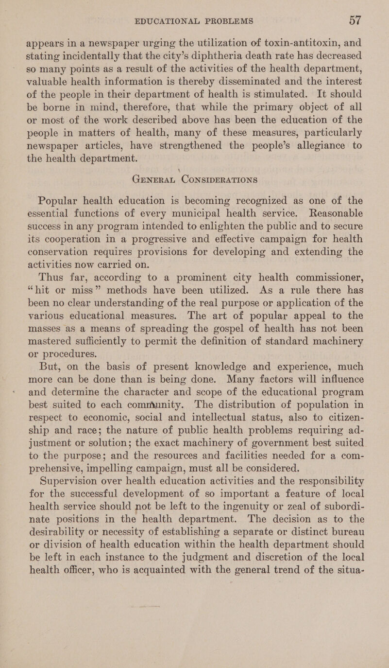 appears in a newspaper urging the utilization of toxin-antitoxin, and stating incidentally that the city’s diphtheria death rate has decreased so many points as a result of the activities of the health department, valuable health information is thereby disseminated and the interest of the people in their department of health is stimulated. It should be borne in mind, therefore, that while the primary object of all or most of the work described above has been the education of the people in matters of health, many of these measures, particularly newspaper articles, have strengthened the people’s allegiance to the health department. GENERAL CONSIDERATIONS Popular health education is becoming recognized as one of the essential functions of every municipal health service. Reasonable success in any program intended to enlighten the public and to secure its cooperation in a progressive and effective campaign for health conservation requires provisions for developing and extending the activities now carried on. Thus far, according to a prominent city health commissioner, “hit or miss” methods have been utilized. As a rule there has been no clear understanding of the real purpose or application of the various educational measures. The art of popular appeal to the masses as a means of spreading the gospel of health has not been mastered sufficiently to permit the definition of standard machinery or procedures, But, on the basis of present knowledge and experience, much more can be done than is being done. Many factors will influence and determine the character and scope of the educational program best suited to each community. The distribution of population in respect to economic, social and intellectual status, also to citizen- ship and race; the nature of public health problems requiring ad- justment or solution; the exact machinery of government best suited to the purpose; and the resources and facilities needed for a com- prehensive, impelling campaign, must all be considered. Supervision over health education activities and the responsibility for the successful development of so important a feature of local health service should not be left to the ingenuity or zeal of subordi- nate positions in the health department. The decision as to the desirability or necessity of establishing a separate or distinct bureau or division of health education within the health department should be left in each instance to the judgment and discretion of the local health officer, who is acquainted with the general trend of the situa-