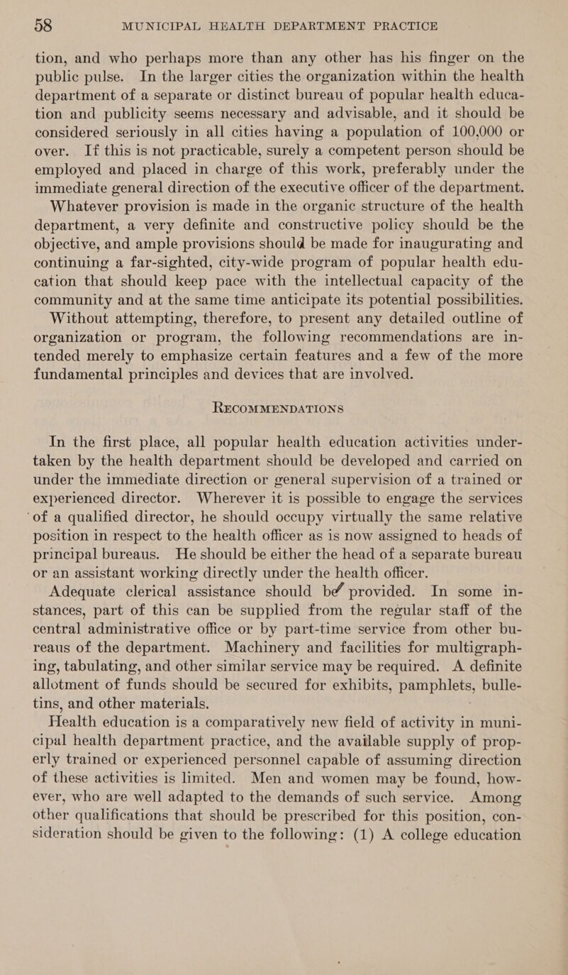 tion, and who perhaps more than any other has his finger on the public pulse. In the larger cities the organization within the health department of a separate or distinct bureau of popular health educa- tion and publicity seems necessary and advisable, and it should be considered seriously in all cities having a population of 100,000 or over. If this is not practicable, surely a competent person should be employed and placed in charge of this work, preferably under the immediate general direction of the executive officer of the department. Whatever provision is made in the organic structure of the health department, a very definite and constructive policy should be the objective, and ample provisions should be made for inaugurating and continuing a far-sighted, city-wide program of popular health edu- cation that should keep pace with the intellectual capacity of the community and at the same time anticipate its potential possibilities. Without attempting, therefore, to present any detailed outline of organization or program, the following recommendations are in- tended merely to emphasize certain features and a few of the more fundamental principles and devices that are involved. RECOMMENDATIONS In the first place, all popular health education activities under- taken by the health department should be developed and carried on under the immediate direction or general supervision of a trained or experienced director. Wherever it is possible to engage the services ‘of a qualified director, he should occupy virtually the same relative position in respect to the health officer as is now assigned to heads of principal bureaus. He should be either the head of a separate bureau or an assistant working directly under the health officer. Adequate clerical assistance should be provided. In some in- stances, part of this can be supplied from the regular staff of the central administrative office or by part-time service from other bu- reaus of the department. Machinery and facilities for multigraph- ing, tabulating, and other similar service may be required. A definite allotment of funds should be secured for exhibits, nd ee, bulle- tins, and other materials. Health education is a comparatively new field of activity in muni- cipal health department practice, and the available supply of prop- erly trained or experienced personnel capable of assuming direction of these activities is limited. Men and women may be found, how- ever, who are well adapted to the demands of such service. Among other qualifications that should be prescribed for this position, con- sideration should be given to the following: (1) A college education