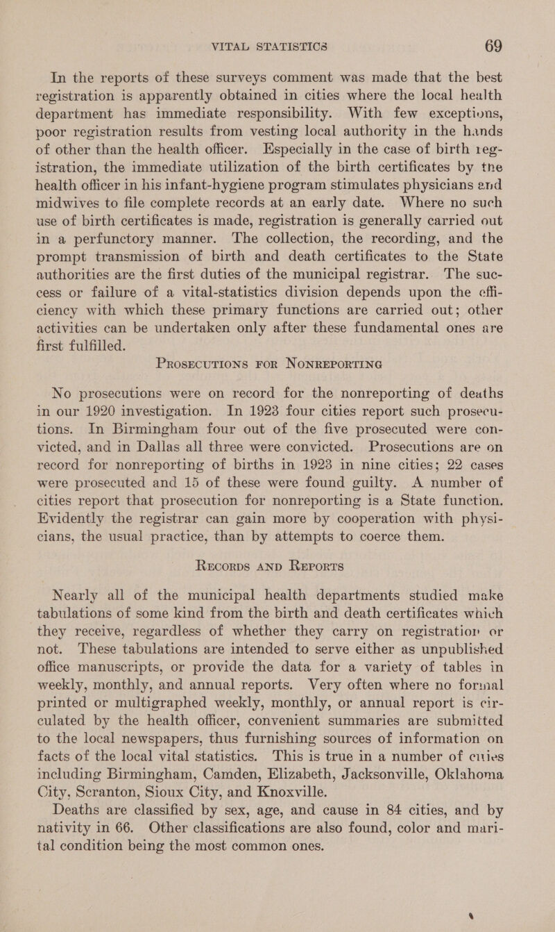 In the reports of these surveys comment was made that the best registration is apparently obtained in cities where the local health department has immediate responsibility. With few exceptivns, poor registration results from vesting local authority in the hands of other than the health officer. Especially in the case of birth reg- istration, the immediate utilization of the birth certificates by the health officer in his infant-hygiene program stimulates physicians end midwives to file complete records at an early date. Where no such use of birth certificates is made, registration is generally carried out in a perfunctory manner. The collection, the recording, and the prompt transmission of birth and death certificates to the State authorities are the first duties of the municipal registrar. The suc- cess or failure of a vital-statistics division depends upon the effi- ciency with which these primary functions are carried out; other activities can be undertaken only after these fundamental ones are first fulfilled. PROSECUTIONS FOR NONREPORTING No prosecutions were on record for the nonreporting of deaths in our 1920 investigation. In 1923 four cities report such prosecu- tions. In Birmingham four out of the five prosecuted were con- victed, and in Dallas all three were convicted. Prosecutions are on record for nonreporting of births in 1923 in nine cities; 22 cases were prosecuted and 15 of these were found guilty. A number of cities report that prosecution for nonreporting is a State function. Kvidently the registrar can gain more by cooperation with physi- — cians, the usual practice, than by attempts to coerce them. ReEcorDs AND REPORTS Nearly all of the municipal health departments studied make tabulations of some kind from the birth and death certificates which they receive, regardless of whether they carry on registration or not. These tabulations are intended to serve either as unpublished office manuscripts, or provide the data for a variety of tables in weekly, monthly, and annual reports. Very often where no formal printed or multigraphed weekly, monthly, or annual report is cir- culated by the health officer, convenient summaries are submiited to the local newspapers, thus furnishing sources of information on facts of the local vital statistics. This is true in a number of citles including Birmingham, Camden, Elizabeth, Jacksonville, Oklahoma City, Scranton, Sioux City, and Knoxville. Deaths are classified by sex, age, and cause in 84 cities, and by nativity in 66. Other classifications are also found, color and mari- tal condition being the most common ones.