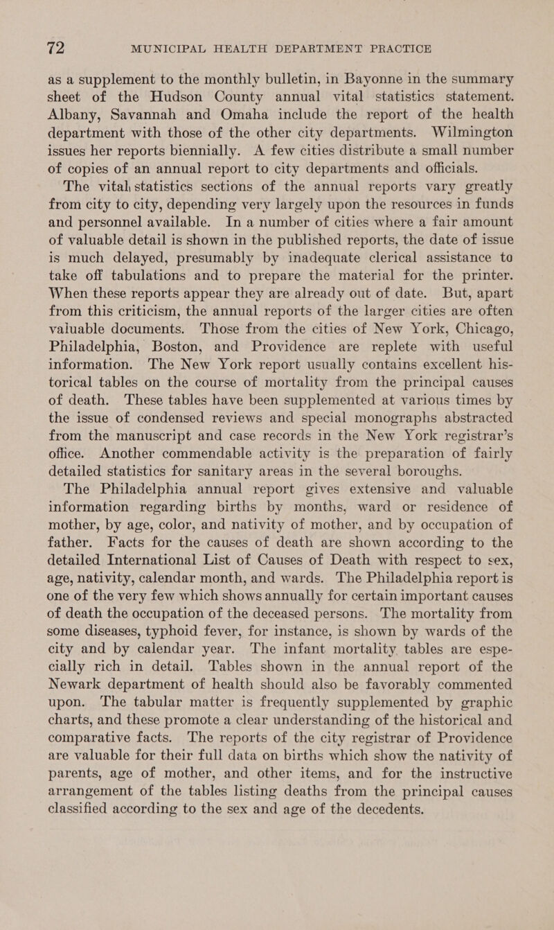 as a supplement to the monthly bulletin, in Bayonne in the summary sheet of the Hudson County annual vital statistics statement. Albany, Savannah and Omaha include the report of the health department with those of the other city departments. Wilmington issues her reports biennially. A few cities distribute a small number of copies of an annual report to city departments and officials. The vital, statistics sections of the annual reports vary greatly from city to city, depending very largely upon the resources in funds and personnel available. In a number of cities where a fair amount of valuable detail is shown in the published reports, the date of issue is much delayed, presumably by inadequate clerical assistance to take off tabulations and to prepare the material for the printer. When these reports appear they are already out of date. But, apart from this criticism, the annual reports of the larger cities are often valuable documents. ‘Those from the cities of New York, Chicago, Philadelphia, Boston, and Providence are replete with useful information. The New York report usually contains excellent his- torical tables on the course of mortality from the principal causes of death. These tables have been supplemented at various times by the issue of condensed reviews and special monographs abstracted from the manuscript and case records in the New York registrar’s office. Another commendable activity is the preparation of fairly detailed statistics for sanitary areas in the several boroughs. The Philadelphia annual report gives extensive and valuable information regarding births by months, ward or residence of mother, by age, color, and nativity of mother, and by occupation of father. Facts for the causes of death are shown according to the detailed International List of Causes of Death with respect to sex, age, nativity, calendar month, and wards. The Philadelphia report is one of the very few which shows annually for certain important causes of death the occupation of the deceased persons. The mortality from some diseases, typhoid fever, for instance, is shown by wards of the city and by calendar year. The infant mortality tables are espe- cially rich in detail. Tables shown in the annual report of the Newark department of health should also be favorably commented upon. The tabular matter is frequently supplemented by graphic charts, and these promote a clear understanding of the historical and comparative facts. The reports of the city registrar of Providence are valuable for their full data on births which show the nativity of parents, age of mother, and other items, and for the instructive arrangement of the tables listing deaths from the principal causes classified according to the sex and age of the decedents.