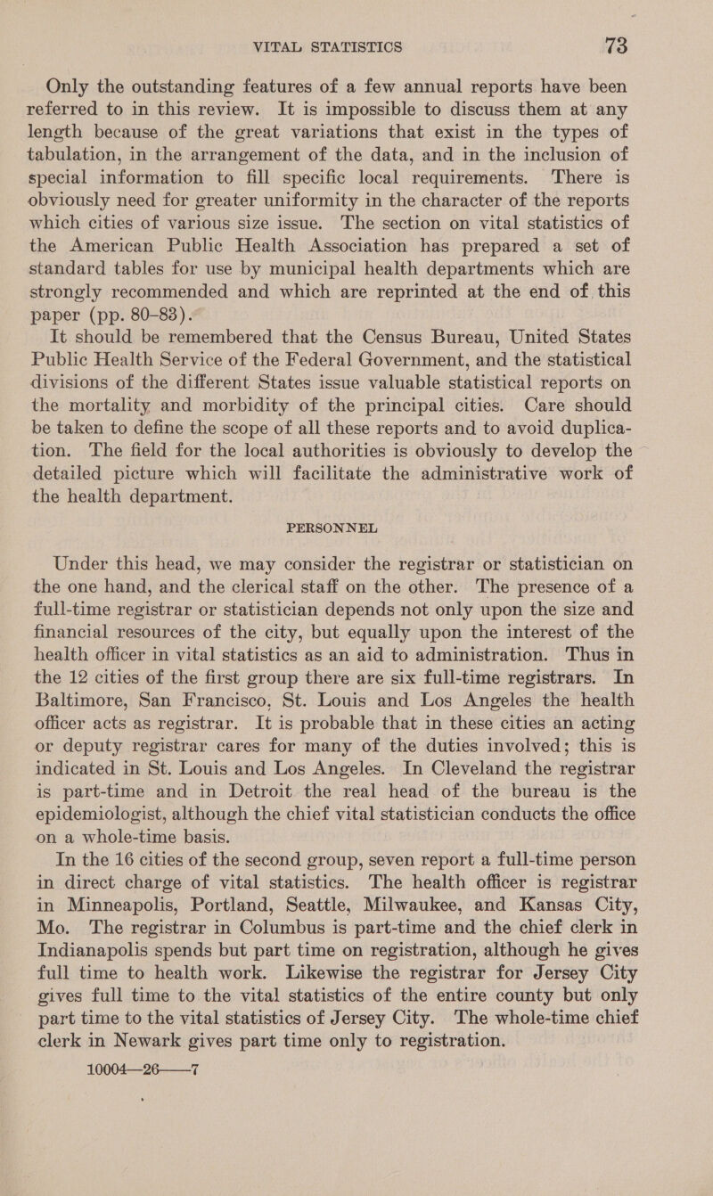 Only the outstanding features of a few annual reports have been referred to in this review. It is impossible to discuss them at any length because of the great variations that exist in the types of tabulation, in the arrangement of the data, and in the inclusion of special information to fill specific local requirements. There is obviously need for greater uniformity in the character of the reports which cities of various size issue. The section on vital statistics of the American Public Health Association has prepared a set of standard tables for use by municipal health departments which are strongly recommended and which are reprinted at the end of. this paper (pp. 80-83). It should be remembered that the Census Bureau, United States Public Health Service of the Federal Government, and the statistical divisions of the different States issue valuable statistical reports on the mortality and morbidity of the principal cities. Care should be taken to define the scope of all these reports and to avoid duplica- tion. The field for the local authorities is obviously to develop the ~ detailed picture which will facilitate the administrative work of the health department. PERSONNEL Under this head, we may consider the registrar or statistician on the one hand, and the clerical staff on the other. The presence of a full-time registrar or statistician depends not only upon the size and financial resources of the city, but equally upon the interest of the health officer in vital statistics as an aid to administration. Thus in the 12 cities of the first group there are six full-time registrars. In Baltimore, San Francisco, St. Louis and Los Angeles the health officer acts as registrar. It is probable that in these cities an acting or deputy registrar cares for many of the duties involved; this is indicated in St. Louis and Los Angeles. In Cleveland the registrar is part-time and in Detroit the real head of the bureau is the epidemiologist, although the chief vital statistician conducts the office on a whole-time basis. In the 16 cities of the second group, seven report a full-time person in direct charge of vital statistics. The health officer is registrar in Minneapolis, Portland, Seattle, Milwaukee, and Kansas City, Mo. The registrar in Columbus is part-time and the chief clerk in Indianapolis spends but part time on registration, although he gives full time to health work. Likewise the registrar for Jersey City gives full time to the vital statistics of the entire county but only part time to the vital statistics of Jersey City. The whole-time chief clerk in Newark gives part time only to registration. 10004—-26-———7