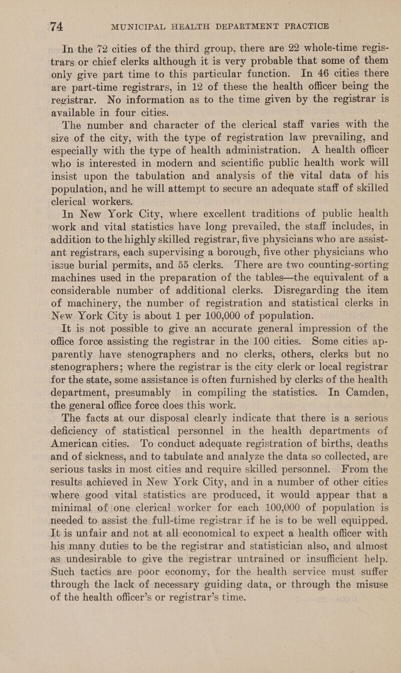 In the 72 cities of the third group, there are 22 whole-time regis- trars or chief clerks although it is very probable that some of them only give part time to this particular function. In 46 cities there are part-time registrars, in 12 of these the health officer being the registrar. No information as to the time given by the registrar is available in four cities. The number and character of the clerical staff varies with the size of the city, with the type of registration law prevailing, and especially with the type of health administration. A health officer who is interested in modern and scientific public health work will insist upon the tabulation and analysis of the vital data of his population, and he will attempt to secure an adequate staff of skilled clerical workers. In New York City, where excellent traditions of public health work and vital statistics have long prevailed, the staff includes, in addition to the highly skilled registrar, five physicians who are assist- ant registrars, each supervising a borough, five other physicians who issue burial permits, and 55 clerks. There are two counting-sorting machines used in the preparation of the tables—the equivalent of a considerable number of additional clerks. Disregarding the item of machinery, the number of registration and statistical clerks in New York City is about 1 per 100,000 of population. It is not possible to give an accurate general impression of the office force assisting the registrar in the 100 cities. Some cities ap- parently have stenographers and no clerks, others, clerks but no stenographers; where the registrar is the city clerk or local registrar for the state, some assistance is often furnished by clerks of the health department, presumably in compiling the statistics. Im Camden, the general office force does this work. The facts at our disposal clearly indicate that there is a serious deficiency of statistical personnel in the health departments of American cities. To conduct adequate registration of births, deaths and of sickness, and to tabulate and analyze the data so collected, are serious tasks in most cities and require skilled personnel. From the results achieved in New York City, and in a number of other cities where good vital statistics are produced, it would appear that a minimal of one clerical worker for each 100,000 of population is needed to assist the full-time registrar if he is to be well equipped. It. is unfair and not at all economical to expect a health officer with his many duties to be the registrar and statistician also, and almost as undesirable to give the registrar untrained or insufficient help. Such tactics are poor economy, for the health service must suffer | through the lack of necessary guiding data, or through the misuse of the health officer’s or registrar’s time.