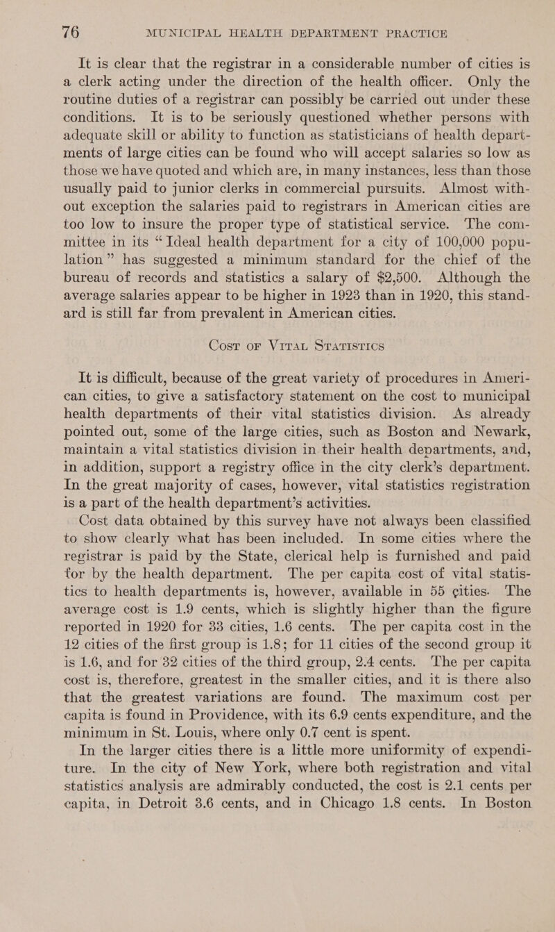 It is clear that the registrar in a considerable number of cities is a clerk acting under the direction of the health officer. Only the routine duties of a registrar can possibly be carried out under these conditions. It is to be seriously questioned whether persons with adequate skill or ability to function as statisticians of health depart- ments of large cities can be found who will accept salaries so low as those we have quoted and which are, in many instances, less than those usually paid to junior clerks in commercial pursuits. Almost with- out exception the salaries paid to registrars in American cities are too low to insure the proper type of statistical service. ‘The com- mittee in its “Ideal health department for a city of 100,000 popu- lation” has suggested a minimum standard for the chief of the bureau of records and statistics a salary of $2,500. Although the average salaries appear to be higher in 1923 than in 1920, this stand- ard is still far from prevalent in American cities. Cost oF VITAL STATISTICS It is difficult, because of the great variety of procedures in Ameri- can cities, to give a satisfactory statement on the cost to municipal health departments of their vital statistics division. As already pointed out, some of the large cities, such as Boston and Newark, maintain a vital statistics division in their health departments, and, in addition, support a registry office in the city clerk’s department. In the great majority of cases, however, vital statistics registration is a part of the health department’s activities. Cost data obtained by this survey have not always been classified to show clearly what has been included. In some cities where the registrar is paid by the State, clerical help is furnished and paid for by the health department. The per capita cost of vital statis- tics to health departments is, however, available in 55 cities. The average cost is 1.9 cents, which is slightly higher than the figure reported in 1920 for 33 cities, 1.6 cents. The per capita cost in the 12 cities of the first group is 1.8; for 11 cities of the second group it is 1.6, and for 32 cities of the third group, 2.4 cents. The per capita cost is, therefore, greatest in the smaller cities, and it is there also that the greatest variations are found. The maximum cost per capita is found in Providence, with its 6.9 cents expenditure, and the minimum in St. Louis, where only 0.7 cent is spent. In the larger cities there is a little more uniformity of expendi- ture. In the city of New York, where both registration and vital statistics analysis are admirably conducted, the cost is 2.1 cents per capita, in Detroit 3.6 cents, and in Chicago 1.8 cents. In Boston