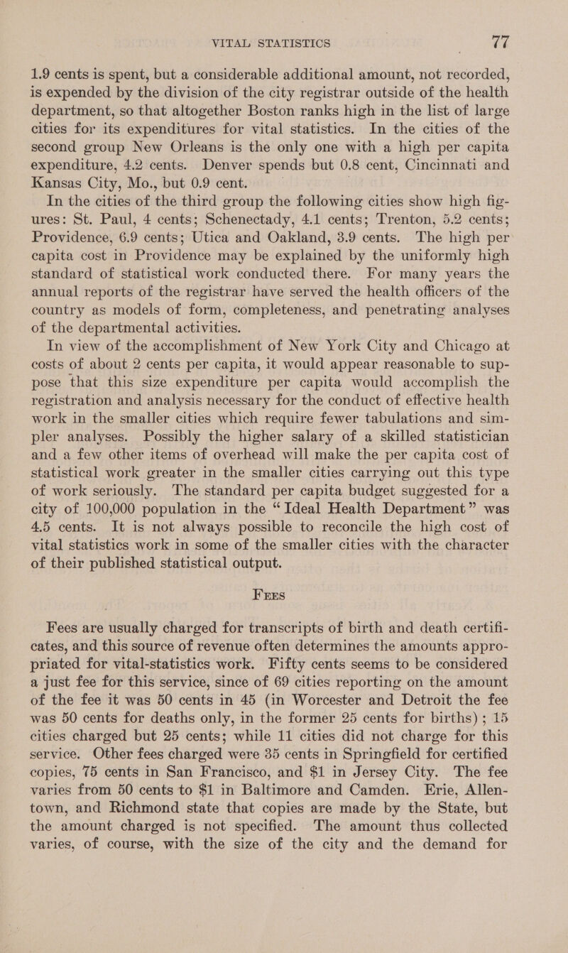 1.9 cents is spent, but a considerable additional amount, not recorded, is expended by the division of the city registrar outside of the health department, so that altogether Boston ranks high in the list of large cities for its expenditures for vital statistics. In the cities of the second group New Orleans is the only one with a high per capita expenditure, 4.2 cents. Denver spends but 0.8 cent, Cincinnati and Kansas City, Mo., but 0.9 cent. 3 In the cities of the third group the following cities show high fig- ures: St. Paul, 4 cents; Schenectady, 4.1 cents; Trenton, 5.2 cents; Providence, 6.9 cents; Utica and Oakland, 3.9 cents. The high per capita cost in Providence may be explained by the uniformly high standard of statistical work conducted there. For many years the annual reports of the registrar have served the health officers of the country as models of form, completeness, and penetrating analyses of the departmental activities. In view of the accomplishment of New York City and Chicago at costs of about 2 cents per capita, it would appear reasonable to sup- pose that this size expenditure per capita would accomplish the registration and analysis necessary for the conduct of effective health work in the smaller cities which require fewer tabulations and sim- pler analyses. Possibly the higher salary of a skilled statistician and a few other items of overhead will make the per capita cost of statistical work greater in the smaller cities carrying out this type of work seriously. The standard per capita budget suggested for a city of 100,000 population in the “ Ideal Health Department” was 4.5 cents. It is not always possible to reconcile the high cost of vital statistics work in some of the smaller cities with the character of their published statistical output. FrErs Fees are usually charged for transcripts of birth and death certifi- cates, and this source of revenue often determines the amounts appro- priated for vital-statistics work. Fifty cents seems to be considered a just fee for this service, since of 69 cities reporting on the amount of the fee it was 50 cents in 45 (in Worcester and Detroit the fee was 50 cents for deaths only, in the former 25 cents for births) ; 15 cities charged but 25 cents; while 11 cities did not charge for this service. Other fees charged were 35 cents in Springfield for certified copies, 75 cents in San Francisco, and $1 in Jersey City. The fee varies from 50 cents to $1 in Baltimore and Camden. Erie, Allen- town, and Richmond state that copies are made by the State, but the amount charged is not specified. The amount thus collected varies, of course, with the size of the city and the demand for
