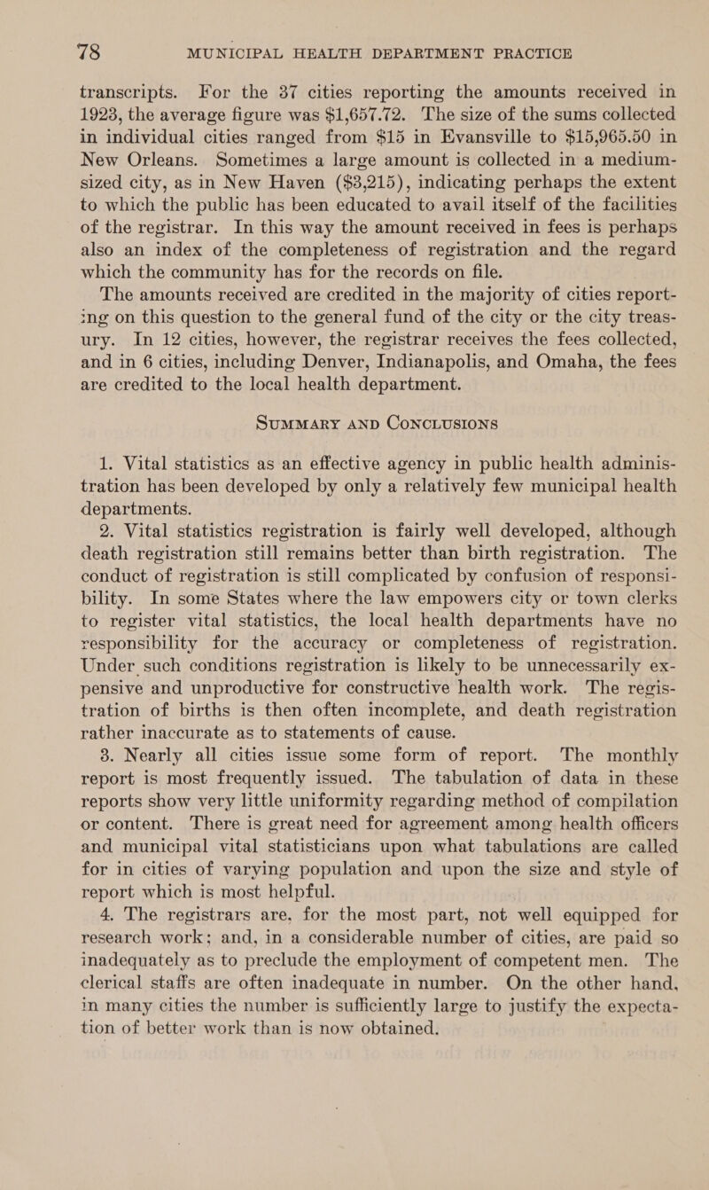 transcripts. For the 37 cities reporting the amounts received in 1923, the average figure was $1,657.72. ‘The size of the sums collected in individual cities ranged from $15 in Evansville to $15,965.50 in New Orleans. Sometimes a large amount is collected in a medium- sized city, as in New Haven ($3,215), indicating perhaps the extent to which the public has been educated to avail itself of the facilities of the registrar. In this way the amount received in fees is perhaps also an index of the completeness of registration and the regard which the community has for the records on file. The amounts received are credited in the majority of cities report- ing on this question to the general fund of the city or the city treas- ury. In 12 cities, however, the registrar receives the fees collected, and in 6 cities, including Denver, Indianapolis, and Omaha, the fees are credited to the local health department. SuMMARY AND CONCLUSIONS 1. Vital statistics as an effective agency in public health adminis- tration has been developed by only a relatively few municipal health departments. 9. Vital statistics registration is fairly well developed, although death registration still remains better than birth registration. The conduct of registration is still complicated by confusion of responsi- bility. In some States where the law empowers city or town clerks to register vital statistics, the local health departments have no responsibility for the accuracy or completeness of registration. Under such conditions registration is likely to be unnecessarily ex- pensive and unproductive for constructive health work. The regis- tration of births is then often incomplete, and death registration rather inaccurate as to statements of cause. 3. Nearly all cities issue some form of report. The monthly report is most frequently issued. The tabulation of data in these reports show very little uniformity regarding method of compilation or content. There is great need for agreement among health officers and municipal vital statisticians upon what tabulations are called for in cities of varying population and upon the size and style of report which is most helpful. 4, The registrars are, for the most part, not well equipped for research work; and, in a considerable number of cities, are paid so inadequately as to preclude the employment of competent men. The clerical staffs are often inadequate in number. On the other hand, in many cities the number is sufficiently large to justify the expecta- tion of better work than is now obtained.