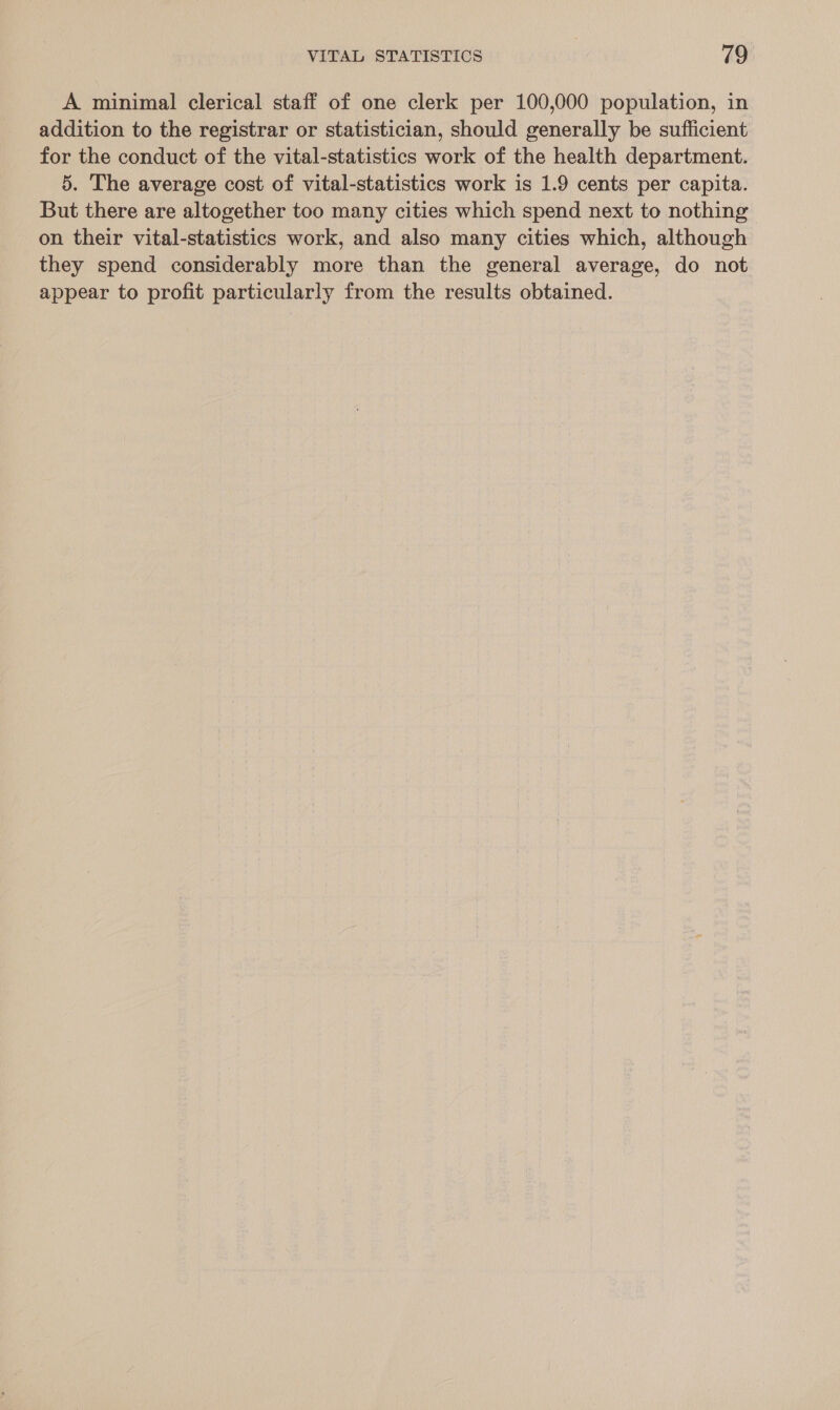 A minimal clerical staff of one clerk per 100,000 population, in addition to the registrar or statistician, should generally be sufficient for the conduct of the vital-statistics work of the health department. 5. The average cost of vital-statistics work is 1.9 cents per capita. But there are altogether too many cities which spend next to nothing on their vital-statistics work, and also many cities which, although they spend considerably more than the general average, do not appear to profit particularly from the results obtained.