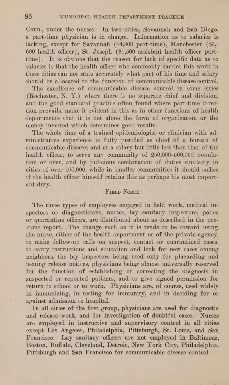 Conn., under the nurses. In two cities, Savannah and San Diego, a part-time physician is in charge. Information as to salaries is lacking, except for Savannah ($4,800 part-time), Manchester ($3,- 600 health officer), St. Joseph ($1,500 assistant health officer part- time). It is obvious that the reason for lack of specific data as to salaries is that the health officer who commonly carries this work in these cities can not state accurately what part of his time and salary should be allocated to the function of communicable disease control. The excellence of communicable disease control in some cities (Rochester, N. Y.) where there is no separate chief and division, and the good standard practice often found where part-time direc- tion prevails, make it evident in this as in other functions of health departments that it is not alone the form of organization or the money invested which determines good results. The whole time of a trained epidemiologist or clinician with ad- ministrative experience is fully justified as chief of a bureau of communicable diseases and at a salary but little less than that of the health officer, to serve any community of 250,000-500,000 popula- tion or over, and by judicious combination of duties similarly in cities of over 100,000, while in smaller communities it should suffice if the health officer himself retains this as perhaps his most import- ant duty. Freip Force The three types of employees engaged in field work, medical in- spectors or diagnosticians, nurses, lay sanitary inspectors, police or quarantine officers, are distributed about as described in the pre- vious report. The change such as it is tends to be toward using the nurse, either of the health department or of the private agency, to make follow-up calls on suspect, contact or quarantined cases, to carry instructions and education and look for new cases among neighbors, the lay inspectors being used only for placarding and issuing release notices, physicians being almost universally reserved for the function of establishing or correcting the diagnosis in suspected or reported patients, and to give signed permission for return to school or to work. Physicians are, of course, used widely in immunizing, in testing for immunity, and in deciding for or against admission to hospital. In all cities of the first group, physicians are used for diagnostic and release work, and for investigation of doubtful cases. Nurses are employed in instructive and supervisory control in all cities except Los Angeles, Philadelphia, Pittsburgh, St. Louis, and San Francisco. Lay sanitary officers are not employed in Baltimore, Boston, Buffalo, Cleveland, Detroit, New York City, Philadelphia. Pittsburgh and San Francisco for communicable disease control.