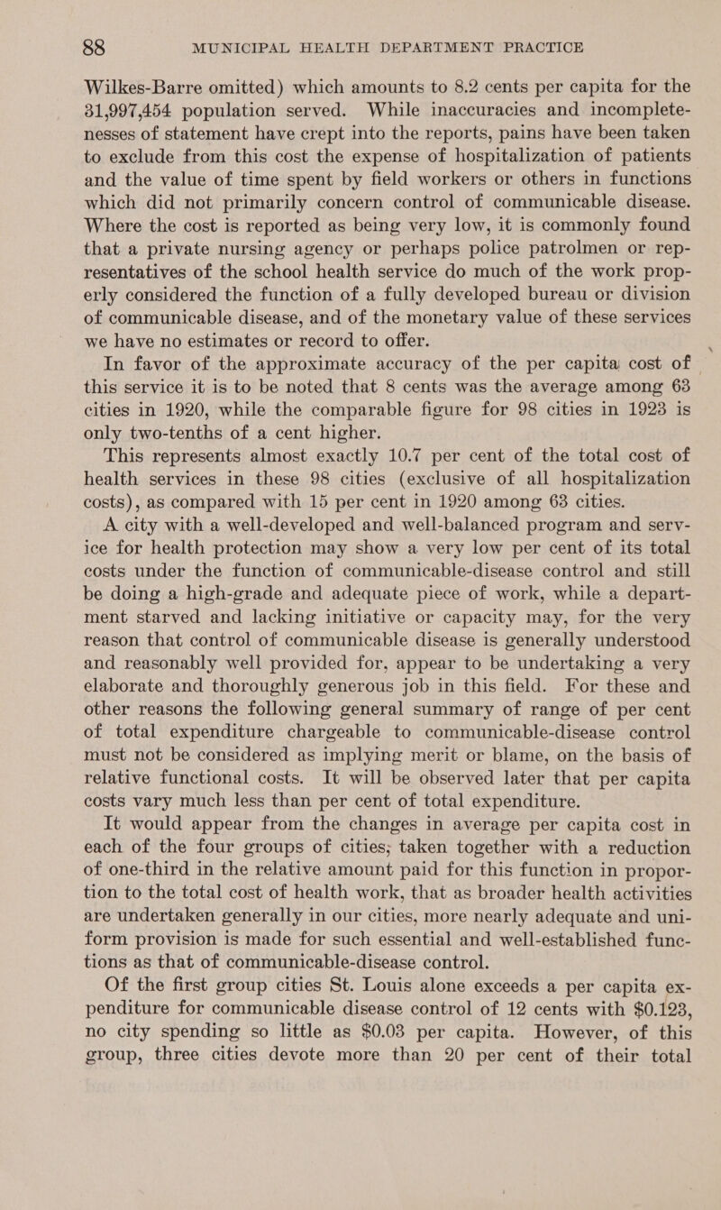 Wilkes-Barre omitted) which amounts to 8.2 cents per capita for the 81,997,454 population served. While inaccuracies and incomplete- nesses of statement have crept into the reports, pains have been taken to exclude from this cost the expense of hospitalization of patients and the value of time spent by field workers or others in functions which did not primarily concern control of communicable disease. Where the cost is reported as being very low, it is commonly found that a private nursing agency or perhaps police patrolmen or rep- resentatives of the school health service do much of the work prop- erly considered the function of a fully developed bureau or division of communicable disease, and of the monetary value of these services we have no estimates or record to offer. In favor of the approximate accuracy of the per capita cost of - this service it is to be noted that 8 cents was the average among 63 cities in 1920, while the comparable figure for 98 cities in 1923 is only two-tenths of a cent higher. This represents almost exactly 10.7 per cent of the total cost of health services in these 98 cities (exclusive of all hospitalization costs), as compared with 15 per cent in 1920 among 63 cities. A city with a well-developed and well-balanced program and serv- ice for health protection may show a very low per cent of its total costs under the function of communicable-disease control and still be doing a high-grade and adequate piece of work, while a depart- ment starved and lacking initiative or capacity may, for the very reason that control of communicable disease is generally understood and reasonably well provided for, appear to be undertaking a very elaborate and thoroughly generous job in this field. For these and other reasons the following general summary of range of per cent of total expenditure chargeable to communicable-disease control must not be considered as implying merit or blame, on the basis of relative functional costs. It will be observed later that per capita costs vary much less than per cent of total expenditure. It would appear from the changes in average per capita cost in each of the four groups of cities; taken together with a reduction of one-third in the relative amount paid for this function in propor- tion to the total cost of health work, that as broader health activities are undertaken generally in our cities, more nearly adequate and uni- form provision is made for such essential and well-established func- tions as that of communicable-disease control. Of the first group cities St. Louis alone exceeds a per capita ex- penditure for communicable disease control of 12 cents with $0.123, no city spending so little as $0.03 per capita. However, of this group, three cities devote more than 20 per cent of their total