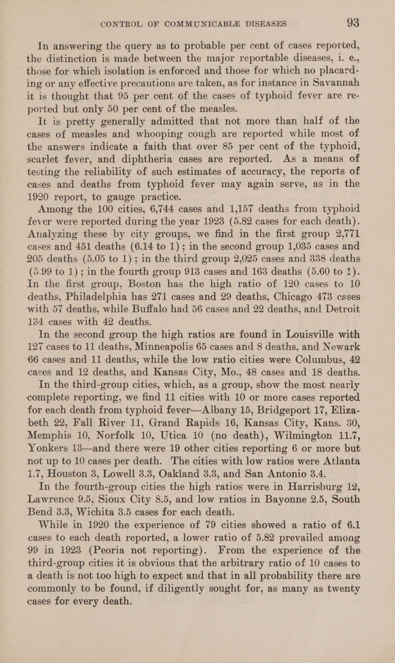 In answering the query as to probable per cent of cases reported, the distinction is made between the major reportable diseases, 1. e., those for which isolation is enforced and those for which no placard- ing or any effective precautions are taken, as for instance in Savannah it is thought that 95 per cent of the cases of typhoid fever are re- ported but only 50 per cent of the measles. It is pretty generally admitted that not more than half of the cases of measles and whooping cough are reported while most of the answers indicate a faith that over 85 per cent of the typhoid, scarlet fever, and diphtheria cases are reported. As a means of testing the reliability of such estimates of accuracy, the reports of cases and deaths from typhoid fever may again serve, as in the 1920 report, to gauge practice. Among the 100 cities, 6,744 cases and 1,157 deaths from typhoid fever were reported during the year 1923 (5.82 cases for each death). Analyzing these by city groups, we find in the first group 2,771 cases and 451 deaths (6.14 to 1); in the second group 1,035 cases and 205 deaths (5.05 to 1); in the third group 2,025 cases and 838 deaths (5.99 to 1); in the fourth group 918 cases and 163 deaths (5.60 to 1). In the first group, Boston has the high ratio of 120 cases to 10 deaths, Philadelphia has 271 cases and 29 deaths, Chicago 473 cases with 57 deaths, while Buffalo had 56 cases and 22 deaths, and Detroit 184 cases with 42 deaths. | In the second group the high ratios are found in Louisville with 127 cases to 11 deaths, Minneapolis 65 cases and 8 deaths, and Newark 66 cases and 11 deaths, while the low ratio cities were Columbus, 42 cases and 12 deaths, and Kansas City, Mo., 48 cases and 18 deaths. In the third-group cities, which, as a group, show the most nearly complete reporting, we find 11 cities with 10 or more cases reported for each death from typhoid fever—Albany 15, Bridgeport 17, Eliza- beth 22, Fall River 11, Grand Rapids 16, Kansas City, Kans. 30, Memphis 10, Norfolk 10, Utica 10 (no death), Wilmington 11.7, Yonkers 18—and there were 19 other cities reporting 6 or more but not up to 10 cases per death. The cities with low ratios were Atlanta 1.7, Houston 3, Lowell 3.3, Oakland 3.3, and San Antonio 3.4. In the fourth-group cities the high ratios were in Harrisburg 12, Lawrence 9.5, Sioux City 8.5, and low ratios in Bayonne 2.5, South Bend 3.8, Wichita 3.5 cases for each death. While in 1920 the experience of 79 cities showed a ratio of 6.1 cases to each death reported, a lower ratio of 5.82 prevailed among 99 in 1923 (Peoria not reporting). From the experience of the third-group cities it is obvious that the arbitrary ratio of 10 cases to a death is not too high to expect and that in all probability there are commonly to be found, if diligently sought for, as many as twenty eases for every death.