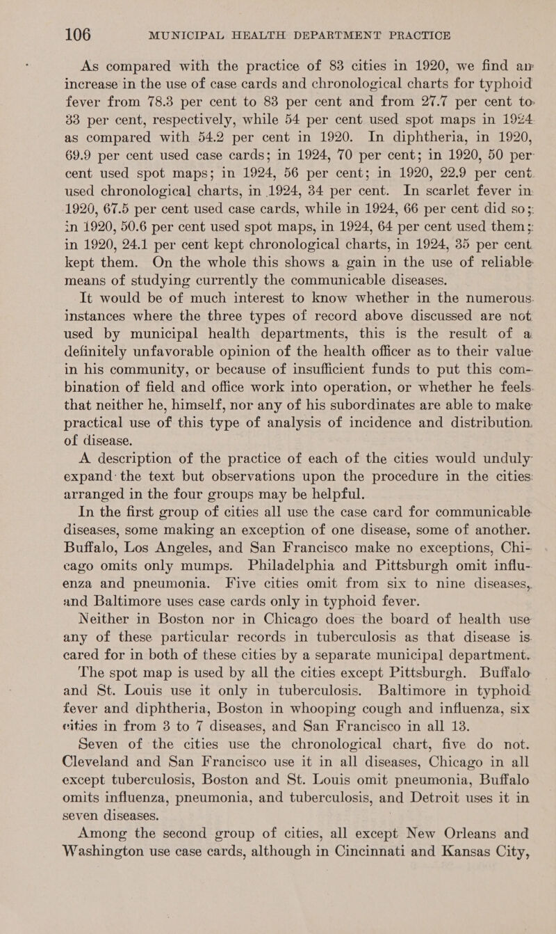 As compared with the practice of 83 cities in 1920, we find ar increase in the use of case cards and chronological charts for typhoid fever from 78.3 per cent to 83 per cent and from 27.7 per cent to 33 per cent, respectively, while 54 per cent used spot maps in 1924. as compared with 54.2 per cent in 1920. In diphtheria, in 1920, 69.9 per cent used case cards; in 1924, 70 per cent; in 1920, 50 per: cent used spot maps; in 1924, 56 per cent; in 1920, 22.9 per cent. used chronological charts, in 1924, 84 per cent. In scarlet fever in 1920, 67.5 per cent used case cards, while in 1924, 66 per cent did so3- in 1920, 50.6 per cent used spot maps, in 1924, 64 per cent used them ;: in 1920, 24.1 per cent kept chronological charts, in 1924, 35 per cent. kept them. On the whole this shows a gain in the use of reliable means of studying currently the communicable diseases. It would be of much interest to know whether in the numerous. instances where the three types of record above discussed are not used by municipal health departments, this is the result of a definitely unfavorable opinion of the health officer as to their value in his community, or because of insufficient funds to put this com- bination of field and office work into operation, or whether he feels. that neither he, himself, nor any of his subordinates are able to make practical use of this type of analysis of incidence and distribution. of disease. A description of the practice of each of the cities would unduly expand: the text but observations upon the procedure in the cities: arranged in the four groups may be helpful. In the first group of cities all use the case card for communicable diseases, some making an exception of one disease, some of another. Buffalo, Los Angeles, and San Francisco make no exceptions, Chi- cago omits only mumps. Philadelphia and Pittsburgh omit influ- enza and pneumonia. Five cities omit from six to nine diseases, and Baltimore uses case cards only in typhoid fever. Neither in Boston nor in Chicago does the board of health use any of these particular records in tuberculosis as that disease is. cared for in both of these cities by a separate municipal department. The spot map is used by all the cities except Pittsburgh. Buffalo and St. Louis use it only in tuberculosis. Baltimore in typhoid fever and diphtheria, Boston in whooping cough and influenza, six cities in from 3 to 7 diseases, and San Francisco in all 18. Seven of the cities use the chronological chart, five do not. Cleveland and San Francisco use it in all diseases, Chicago in all except tuberculosis, Boston and St. Louis omit pneumonia, Buffalo omits influenza, pneumonia, and tuberculosis, and Detroit uses it in seven diseases. | Among the second group of cities, all except New Orleans and Washington use case cards, although in Cincinnati and Kansas City,