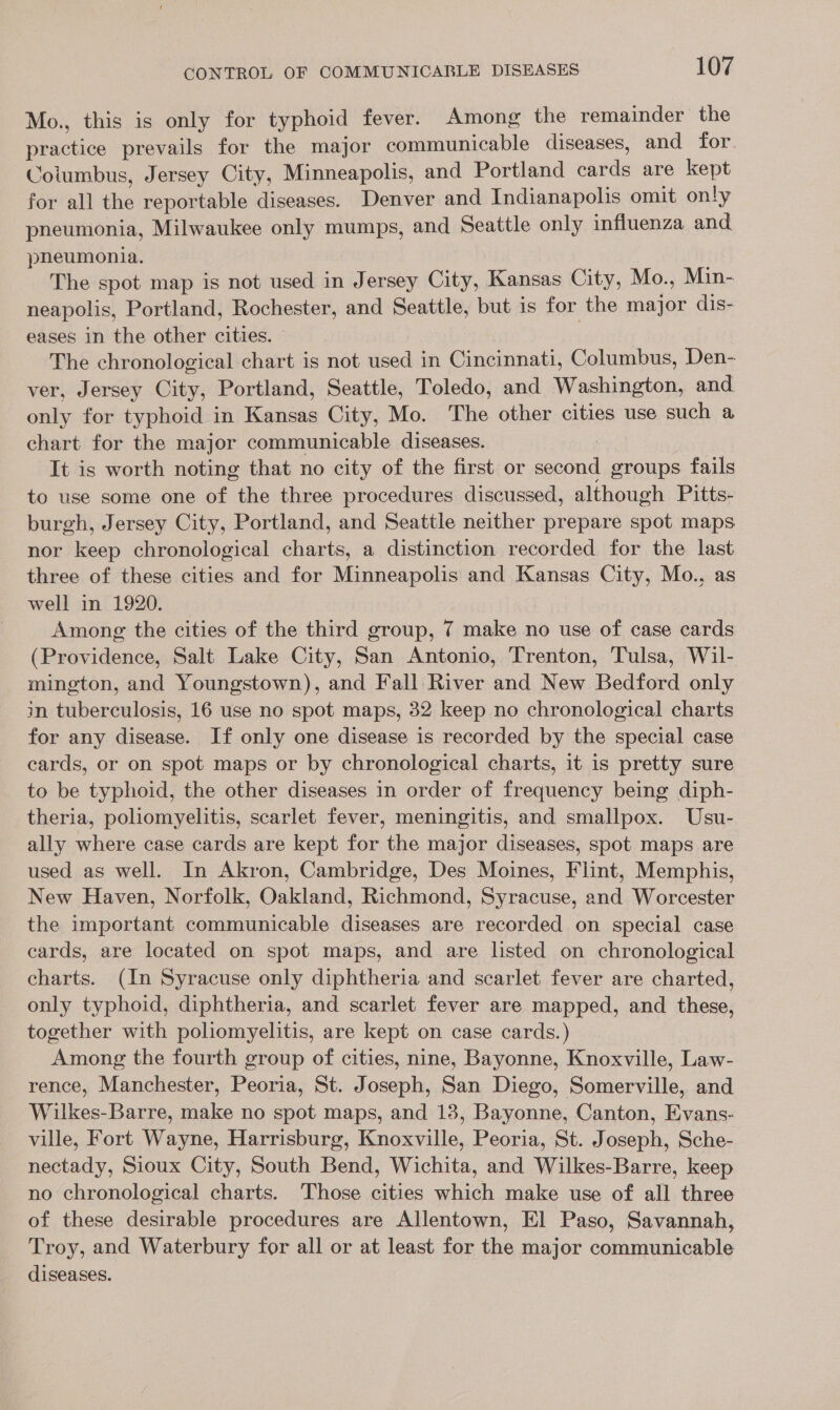 Mo., this is only for typhoid fever. Among the remainder the practice prevails for the major communicable diseases, and for Cotumbus, Jersey City, Minneapolis, and Portland cards are kept for all the reportable diseases. Denver and Indianapolis omit only pneumonia, Milwaukee only mumps, and Seattle only influenza and pnheumonia. The spot map is not used in Jersey City, Kansas City, Mo., Min- neapolis, Portland, Rochester, and Seattle, but is for the major dis- eases in the other cities. | The chronological chart is not used in Cincinnati, Columbus, Den- ver, Jersey City, Portland, Seattle, Toledo, and Washington, and. only for typhoid in Kansas City, Mo. The other cities use such a chart for the major communicable diseases. | It is worth noting that no city of the first or second groups fails to use some one of the three procedures discussed, although Pitts- burgh, Jersey City, Portland, and Seattle neither prepare spot maps nor keep chronological charts, a distinction recorded for the last three of these cities and for Minneapolis and Kansas City, Mo., as well in 1920. Among the cities of the third group, 7 make no use of case cards (Providence, Salt Lake City, San Antonio, Trenton, Tulsa, Wil- mington, and Youngstown), and Fall River and New Bedford only in tuberculosis, 16 use no spot maps, 32 keep no chronological charts for any disease. If only one disease is recorded by the special case cards, or on spot maps or by chronological charts, it is pretty sure to be typhoid, the other diseases in order of frequency being diph- theria, poliomyelitis, scarlet fever, meningitis, and smallpox. Usu- ally where case cards are kept for the major diseases, spot maps are used as well. In Akron, Cambridge, Des Moines, Flint, Memphis, New Haven, Norfolk, Oakland, Richmond, Syracuse, and Worcester the important communicable diseases are recorded on special case cards, are located on spot maps, and are listed on chronological charts. (In Syracuse only diphtheria and scarlet fever are charted, only typhoid, diphtheria, and scarlet fever are mapped, and these, together with poliomyelitis, are kept on case cards.) Among the fourth group of cities, nine, Bayonne, Knoxville, Law- rence, Manchester, Peoria, St. Joseph, San Diego, Somerville, and Wilkes-Barre, make no spot maps, and 18, Bayonne, Canton, Evans- ville, Fort Wayne, Harrisburg, Knoxville, Peoria, St. Joseph, Sche- nectady, Sioux City, South Bend, Wichita, and Wilkes-Barre, keep no chronological charts. Those cities which make use of all three of these desirable procedures are Allentown, El Paso, Savannah, Troy, and Waterbury for all or at least for the major communicable diseases.