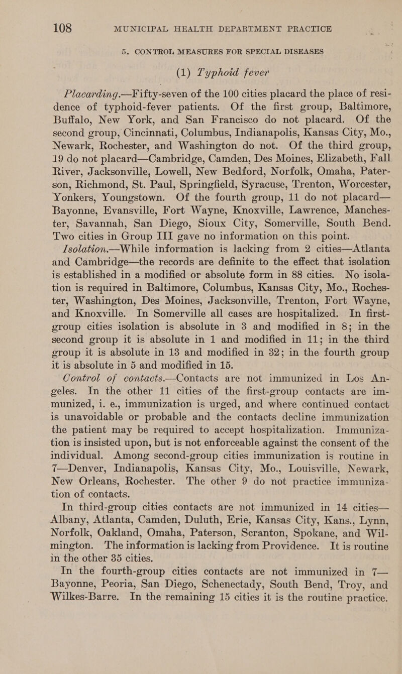 5. CONTROL MEASURES FOR SPECIAL DISEASES (1) Zyphoid fever Placarding.—¥ ifty-seven of the 100 cities placard the place of resi- dence of typhoid-fever patients. Of the first group, Baltimore, Buffalo, New York, and San Francisco do not placard. Of the second group, Cincinnati, Columbus, Indianapolis, Kansas City, Mo., Newark, Rochester, and Washington do not. Of the third group, 19 do not placard—Cambridge, Camden, Des Moines, Elizabeth, Fall River, Jacksonville, Lowell, New Bedford, Norfolk, Omaha, Pater- son, Richmond, St. Paul, Springfield, Syracuse, Trenton, Worcester, Yonkers, Youngstown. Of the fourth group, 11 do not placard— Bayonne, Evansville, Fort Wayne, Knoxville, Lawrence, Manches- ter, Savannah, San Diego, Sioux City, Somerville, South Bend. Two cities in Group III gave no information on this point. Isolation.—While information is lacking from 2 cities—Atlanta and Cambridge—the records are definite to the effect that isolation is established in a modified or absolute form in 88 cities. No isola- tion is required in Baltimore, Columbus, Kansas City, Mo., Roches- ter, Washington, Des Moines, Jacksonville, Trenton, Fort Wayne, and Knoxville. In Somerville all cases are hospitalized. In first- group cities isolation is absolute in 3 and modified in 8; in the second group it is absolute in 1 and modified in 11; in the third group it is absolute in 13 and modified in 32; in the fourth group it is absolute in 5 and modified in 15. Control of contacts—Contacts are not immunized in Los An- geles. In the other 11 cities of the first-group contacts are im- munized, i. e., immunization is urged, and where continued contact is unavoidable or probable and the contacts decline immunization the patient may be required to accept hospitalization. Immuniza- tion is insisted upon, but is not enforceable against the consent of the individual. Among second-group cities immunization is routine in 7—Denver, Indianapolis, Kansas City, Mo., Louisville, Newark, New Orleans, Rochester. The other 9 do not practice immuniza- tion of contacts. In third-group cities contacts are not immunized in 14 cities— Albany, Atlanta, Camden, Duluth, Erie, Kansas City, Kans., Lynn, Norfolk, Oakland, Omaha, Paterson, Scranton, Spokane, and Wil- mington. ‘The information is lacking from Providence. It is routine in the other 35 cities. In the fourth-group cities contacts are not immunized in 7— Bayonne, Peoria, San Diego, Schenectady, South Bend, Troy, and Wilkes-Barre. In the remaining 15 cities it is the routine practice.