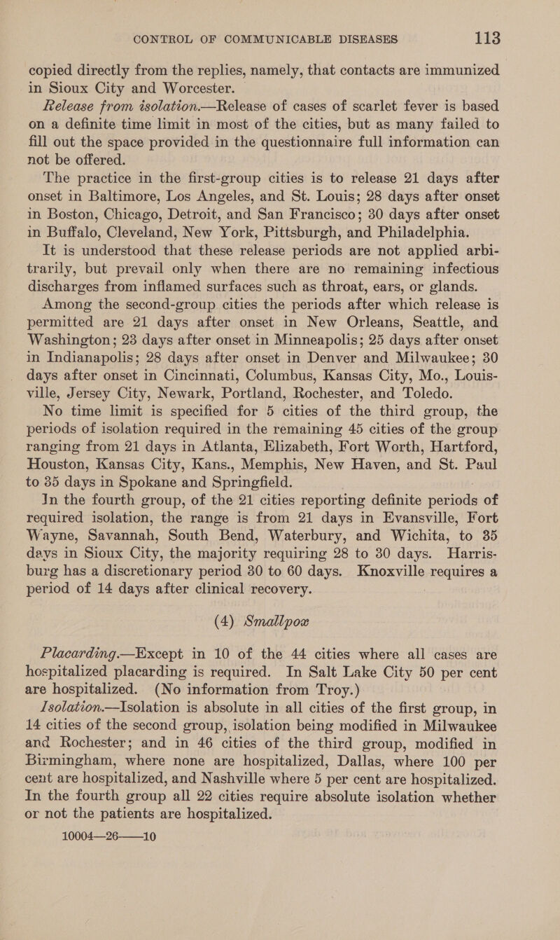 copied directly from the replies, namely, that contacts are immunized in Sioux City and Worcester. © ftelease from isolation.—Release of cases of scarlet fever is based on a definite time limit in most of the cities, but as many failed to fill out the space provided in the questionnaire full information can not be offered. The practice in the first-group cities is to release 21 days after onset in Baltimore, Los Angeles, and St. Louis; 28 days after onset in Boston, Chicago, Detroit, and San Francisco; 30 days after onset in Buffalo, Cleveland, New York, Pittsburgh, and Philadelphia. It is understood that these release periods are not applied arbi- trarily, but prevail only when there are no remaining infectious discharges from inflamed surfaces such as throat, ears, or glands. Among the second-group cities the periods after which release is permitted are 21 days after onset in New Orleans, Seattle, and Washington; 23 days after onset in Minneapolis; 25 days after onset in Indianapolis; 28 days after onset in Denver and Milwaukee; 30 days after onset in Cincinnati, Columbus, Kansas City, Mo., Louis- ville, Jersey City, Newark, Portland, Rochester, and Toledo. No time limit is specified for 5 cities of the third group, the periods of isolation required in the remaining 45 cities of the group ranging from 21 days in Atlanta, Elizabeth, Fort Worth, Hartford, Houston, Kansas City, Kans., Memphis, New Haven, and St. Paul to 85 days in Spokane and Sucnedcld: Jn the fourth group, of the 21 cities reporting definite pouieds of required isolation, the range is from 21 days in Evansville, Fort Wayne, Sar aati: South Bend, Waterbury, and Wichita, to 35 days in Sioux City, the majority requiring 28 to 30 days. Harris- burg has a discretionary period 30 to 60 days. Knoxville requires a period of 14 days after clinical recovery. : (4) Smallpox Placarding.—Except in 10 of the 44 cities where all cases are hespitalized placarding is required. In Salt Lake City 50 per cent are hospitalized. (No information from Troy.) Isolation.—Isolation is absolute in all cities of the first group, in 14 cities of the second group, isolation being modified in Milwaukee and Rochester; and in 46 cities of the third group, modified in Birmingham, where none are hospitalized, Dallas, where 100 per cent are hospitalized, and Nashville where 5 per cent are hospitalized. In the fourth group all 22 cities require absolute isolation whether or not the patients are hospitalized. 10004—26-——10