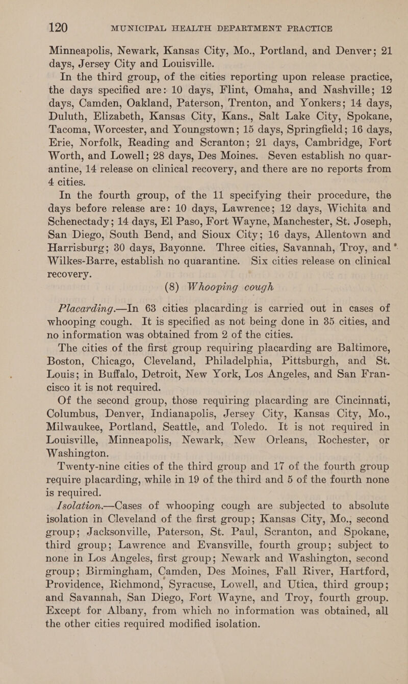 Minneapolis, Newark, Kansas City, Mo., Portland, and Denver; 21 days, Jersey City and Louisville. In the third group, of the cities reporting upon release practice, the days specified are: 10 days, Flint, Omaha, and Nashville; 12 days, Camden, Oakland, Paterson, Trenton, and Yonkers; 14 days, Duluth, Elizabeth, Kansas City, Kans., Salt Lake City, Spokane, Tacoma, Worcester, and Youngstown; 15 days, Springfield; 16 days, Erie, Norfolk, Reading and Scranton; 21 days, Cambridge, Fort Worth, and Lowell; 28 days, Des Moines. Seven establish no quar- antine, 14 release on clinical recovery, and there are no reports from 4 cities. . In the fourth group, of the 11 specifying their procedure, the days before release are: 10 days, Lawrence; 12 days, Wichita and Schenectady; 14 days, El Paso, Fort Wayne, Manchester, St. Joseph, San Diego, South Bend, and Sioux City; 16 days, Allentown and Harrisburg; 30 days, Bayonne. Three cities, Savannah, Troy, and * Wilkes-Barre, establish no quarantine. Six cities release on clinical recovery. (8) Whooping cough Placarding.—In 63 cities placarding is carried out in cases of whooping cough. It is specified as not being done in 385 cities, and no information was obtained from 2 of the cities. The cities of the first group requiring placarding are Baltimore, Boston, Chicago, Cleveland, Philadelphia, Pittsburgh, and St. Louis; in Buffalo, Detroit, New York, Los Angeles, and San Fran- cisco it is not required. Of the second group, those requiring placarding are Cincinnati, Columbus, Denver, Indianapolis, Jersey City, Kansas City, Mo., Milwaukee, Portland, Seattle, and Toledo. It is not required in Louisville, Minneapolis, Newark, New Orleans, Rochester, or Washington. Twenty-nine cities of the third group and 17 of the fourth group require placarding, while in 19 of the third and 5 of the fourth none is required. Isolation.—Cases of whooping cough are subjected to absolute isolation in Cleveland of the first group; Kansas City, Mo.; second group; Jacksonville, Paterson, St. Paul, Scranton, and Spokane, third group; Lawrence and Evansville, fourth group; subject to none in Los Angeles, first group; Newark and Washington, second group; Birmingham, Camden, Des Moines, Fall River, Hartford, Providence, Richmond, Syracuse, Lowell, and Utica, third group; and Savannah, San Diego, Fort Wayne, and Troy, fourth group. Except for Albany, from which no information was obtained, all the other cities required modified isolation.