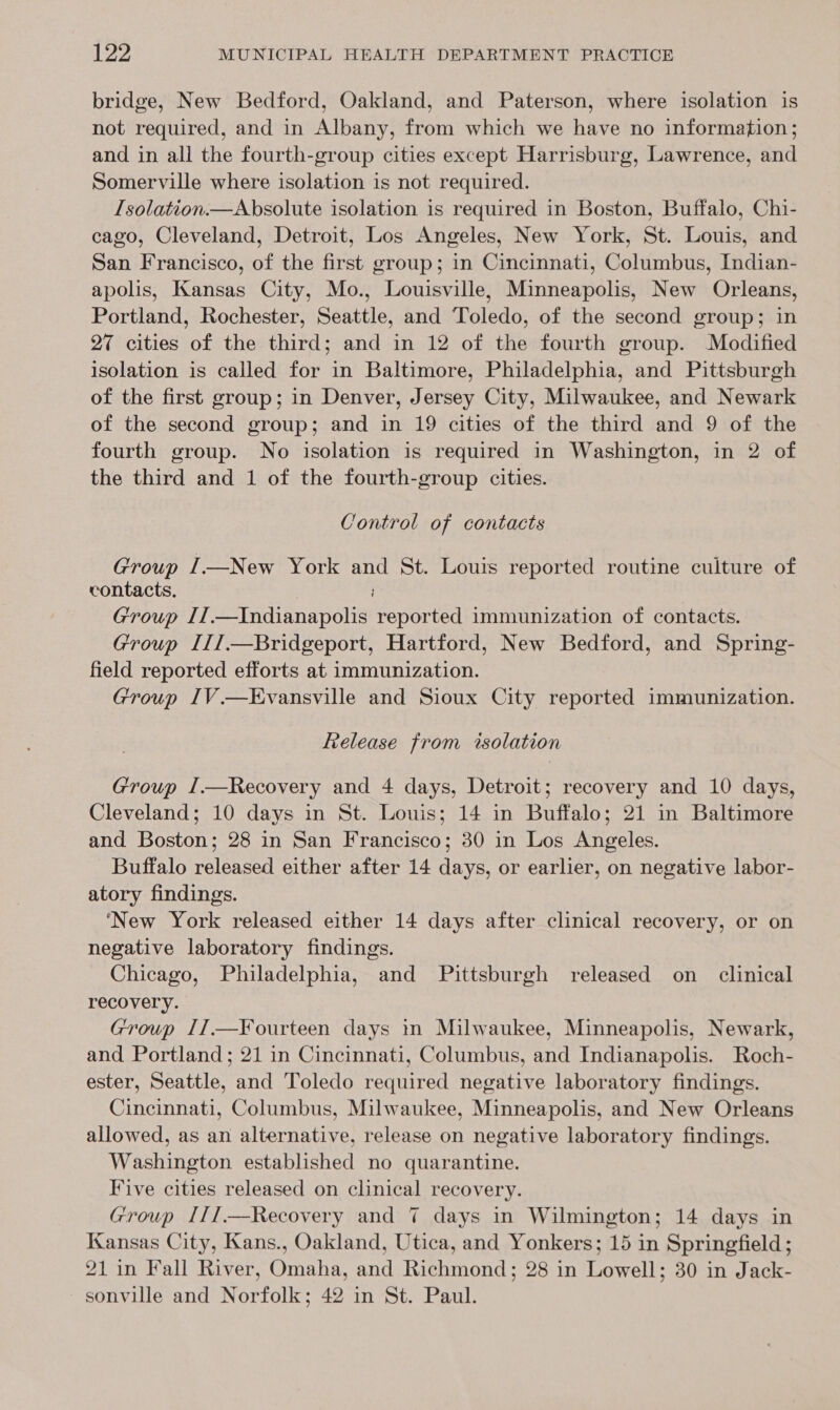 bridge, New Bedford, Oakland, and Paterson, where isolation is not required, and in Albany, from which we have no information; and in all the fourth-group cities except Harrisburg, Lawrence, and Somerville where isolation is not required. Isolation.—Absolute isolation is required in Boston, Buffalo, Chi- cago, Cleveland, Detroit, Los Angeles, New York, St. Louis, and San Francisco, of the first group; in Cincinnati, Columbus, Indian- apolis, Kansas City, Mo., Louisville, Minneapolis, New Orleans, Portland, Rochester, Seattle, and Toledo, of the second group; in 27 cities of the third; and in 12 of the fourth group. Modified isolation is called for in Baltimore, Philadelphia, and Pittsburgh of the first group; in Denver, Jersey City, Milwaukee, and Newark of the second group; and in 19 cities of the third and 9 of the fourth group. No isolation is required in Washington, in 2 of the third and 1 of the fourth-group cities. Control of contacts Group I—New York and St. Louis reported routine culture of contacts. Group II.—Indianapolis reported immunization of contacts. Group III.—Bridgeport, Hartford, New Bedford, and Spring- field reported efforts at immunization. Group IV.—Evansville and Sioux City reported immunization. Release from isolation Group I.—Recovery and 4 days, Detroit; recovery and 10 days, Cleveland; 10 days in St. Louis; 14 in Buffalo; 21 in Baltimore and Boston; 28 in San Francisco; 30 in Los Angeles. Buffalo released either after 14 days, or earlier, on negative labor- atory findings. ‘New York released either 14 days after clinical recovery, or on negative laboratory findings. Chicago, Philadelphia, and Pittsburgh released on _ clinical recovery. Group I7.—Fourteen days in Milwaukee, Minneapolis, Newark, and Portland; 21 in Cincinnati, Columbus, and Indianapolis. Roch- ester, Seattle, and Toledo required negative laboratory findings. Cincinnati, Columbus, Milwaukee, Minneapolis, and New Orleans allowed, as an alternative, release on negative laboratory findings. Washington established no quarantine. Five cities released on clinical recovery. Group I[I.—Recovery and 7 days in Wilmington; 14 days in Kansas City, Kans., Oakland, Utica, and Yonkers; 15 in Springfield; 21 in Fall River, Omaha, and Richmond; 28 in Lowell; 30 in Jack- sonville and Norfolk; 42 in St. Paul.