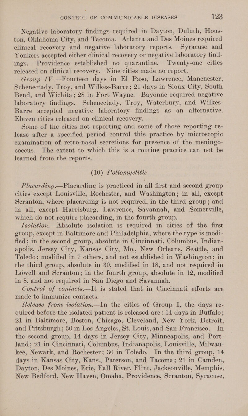 Negative laboratory findings required in Dayton, Duluth, Hous- ton, Oklahoma City, and Tacoma. Atlanta and Des Moines required clinical recovery and negative laboratory reports. Syracuse and Yonkers accepted either clinical recovery or negative laboratory find- ings. Providence established no quarantine. Twenty-one cities released on clinical recovery. Nine cities made no report. Group IV.—¥ourteen days in El Paso, Lawrence, Manchester, Schenectady, Troy, and Wilkes-Barre; 21 days in Sioux City, South Bend, and Wichita; 28 in Fort Wayne. Bayonne required negative laboratory findings. Schenectady, Troy, Waterbury, and Wilkes- Barre accepted negative laboratory findings as an alternative. Eleven cities released on clinical recovery. Some of the cities not reporting and some of those reporting re- lease after a specified period control this practice by microscopic examination of retro-nasal secretions for presence of the meningo- coccus. The extent to which this is a routine practice can not be learned from the reports. (10) Poliomyelitis Placarding.—Placarding is practiced in all first and second group cities except Louisville, Rochester, and Washington; in all, except Scranton, where placarding is not required, in the third group; and in all, except Harrisburg, Lawrence, Savannah, and Somerville, which do not require placarding, in the fourth group. /solation.—Absolute isolation is required in cities of the first group, except in Baltimore and Philadelphia, where the type is modi- fied; in the second group, absolute in Cincinnati, Columbus, Indian- apolis, Jersey City, Kansas City, Mo., New Orleans, Seattle, and Toledo; modified in 7 others, and not established in Washington; in the third group, absolute in 30, modified in 18, and not required in Lowell and Scranton; in the fourth group, absolute in 12, modified in 8, and not required in San Diego and Savannah. Control of contacts—lIt is stated that in Cincinnati efforts are made to immunize contacts. Release from isolation—tIn the cities of Group I, the days re- quired before the isolated patient is released are: 14 days in Buffalo; 21 in Baltimore, Boston, Chicago, Cleveland, New York, Detroit, and Pittsburgh; 30 in Los Angeles, St. Louis,and San Francisco. In the second group, 14 days in Jersey City, Minneapolis, and Port- land; 21 in Cincinnati, Columbus, Indianapolis, Louisville, Milwau- kee, Newark, and Rochester; 30 in Toledo. In the third group, 14 days in Kansas City, Kans., Paterson, and Tacoma; 21 in Camden, Dayton, Des Moines, Erie, Fall River, Flint, Jacksonville, Memphis, New Bedford, New Haven, Omaha, Providence, Scranton, Syracuse,