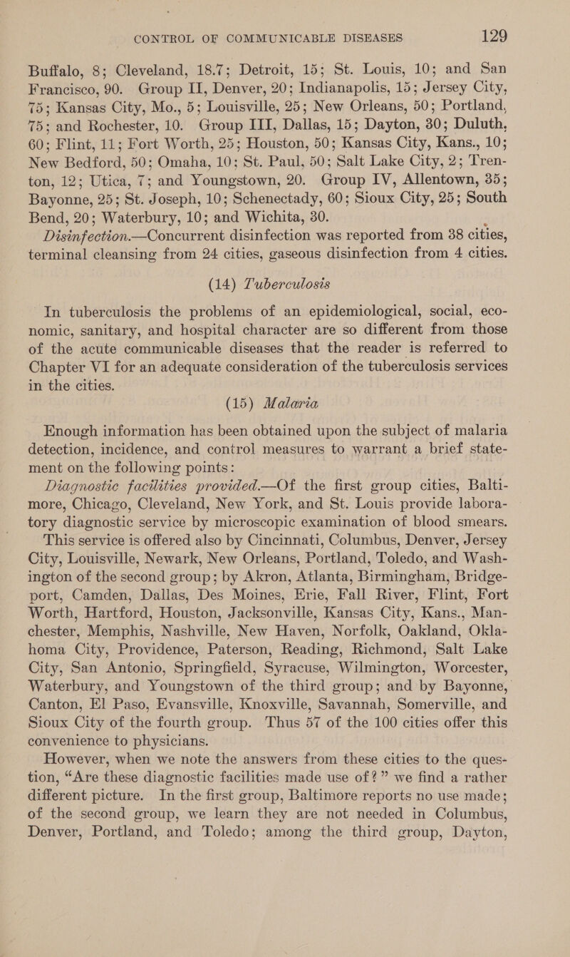 Buffalo, 8; Cleveland, 18.7; Detroit, 15; St. Louis, 10; and San Francisco, 90. Group II, Denver, 20; Indianapolis, 15; Jersey City, 75; Kansas City, Mo., 5; Louisville, 25; New Orleans, 50; Portland, 75; and Rochester, 10. Group III, Dallas, 15; Dayton, 30; Duluth, 60; Flint, 11; Fort Worth, 25; Houston, 50; once: City, ree 10; Mew Bedford, 50; Omaha, 10; St. Paul, 50; ‘Salt Lake City, 2; Tinea: ton,'12; Utica, &lt;7; and Youngstown, 20. Ginn IV, i 355 Bumoinie. 25; St. Joseph, 10; Schenectady, 60; Sioux City, 25; Bor Bend, 20; ee onbury. 10; ane Wichita, 30. Difeeon. ent disinfection was reported from 38 cities, terminal cleansing from 24 cities, gaseous disinfection from 4 cities. (14) Tuberculosis In tuberculosis the problems of an epidemiological, social, eco- nomic, sanitary, and hospital character are so different from those of the acute communicable diseases that the reader is referred to Chapter VI for an adequate consideration of the tuberculosis services in the cities. (15) Malaria Enough information has been obtained upon the subject of malaria detection, incidence, and control measures to warrant a brief state- ment on the following points: Diagnostic facilities provided.—Of the first group cities, Balti- more, Chicago, Cleveland, New York, and St. Louis provide labora- — tory diagnostic service by microscopic examination of blood smears. This service is offered also by Cincinnati, Columbus, Denver, Jersey City, Louisville, Newark, New Orleans, Portland, Toledo, and Wash- ington of the second group; by Akron, Atlanta, Birmingham, Bridge- port, Camden, Dallas, Des Moines, Erie, Fall River, Flint, Fort Worth, Hartford, Houston, Jacksonville, Kansas City, Kans., Man- chester, Memphis, Nashville, New Haven, Norfolk, Oakland, Okla- homa City, Providence, Paterson, Reading, Richmond, Salt Lake City, San Antonio, Springfield, Syracuse, Wilmington, Worcester, Waterbury, and Youngstown of the third group; and by Bayonne, Canton, El Paso, Evansville, Knoxville, Savannah, Somerville, and Sioux City of the fourth group. Thus 57 of the 100 cities offer this convenience to physicians. However, when we note the answers from these cities to the ques- tion, “Are these diagnostic facilities made use of?” we find a rather different picture. In the first group, Baltimore reports no use made; of the second group, we learn they are not needed in Columbus, Denver, Portland, and Toledo; among the third group, Dayton,
