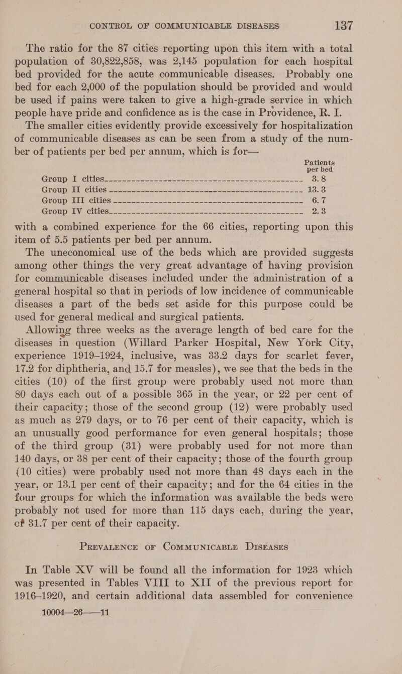 The ratio for the 87 cities reporting upon this item with a total population of 30,822,858, was 2,145 population for each hospital bed provided for the acute communicable diseases. Probably one bed for each 2,000 of the population should be provided and would be used if pains were taken to give a high- grade service in which people have pride and confidence as is the case in Providence, R. I. The smaller cities evidently provide excessively for iareicotaktion of communicable diseases as can be seen from a study of the num- ber of patients per bed per annum, which is for— Patients per bed COUR Ciiee = Sila e Le ote eee ole i es 3.8 CTOUNB IU CHNOS so4 eos oo oe eS ee ee eee 13.3 GOTOUR br peiniesit ese a ee a eae ee 6. 7 GEOG: Uy Cline ce er Seer ee ee Be ee i 2.3 with a combined experience for the 66 cities, reporting upon this item of 5.5 patients per bed per annum. The uneconomical use of the beds which are provided suggests among other things the very great advantage of having provision for communicable diseases included under the administration of a general hospital so that in periods of low incidence of communicable diseases a part of the beds set aside for this purpose could be used for general medical and surgical patients. Allowing three weeks as the average length of bed care Lee the diseases in question (Willard Parker Hospital, New York City, experience 1919-1924, inclusive, was 33.2 days for scarlet fever, 17.2 for diphtheria, and 15.7 for measles), we see that the beds in the cities (10) of the first group were probably used not more than 80 days each out of a possible 365 in the year, or 22 per cent of their capacity; those of the second group (12) were probably used as much as 279 days, or to 76 per cent of their capacity, which is an unusually good performance for even general hospitals; those of the third group (31) were probably used for not more than 140 days, or 38 per cent of their capacity; those of the fourth group {10 cities) were probably used not more than 48 days each in the year, or 18.1 per cent of their capacity; and for the 64 cities in the four groups for which the information was available the beds were probably not used for more than 115 days each, during the year, of 31.7 per cent of their capacity. PREVALENCE OF COMMUNICABLE DISEASES In Table XV will be found all the information for 1923 which was presented in Tables VIII to XII of the previous report for 1916-1920, and certain additional data assembled for convenience 10004—26——_11