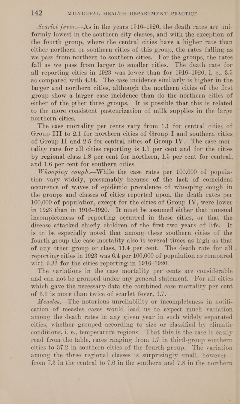  Scarlet fever.—As in the years 1916-1920, the death rates are uni- formly lowest in the southern city classes, and with the exception of the fourth group, where the central cities have a higher rate than either northern or southern cities of this group, the rates falling as we pass from northern to southern cities. For the groups, the rates fall as we pass from larger to smaller cities. The death rate for all reporting cities in 1923 was lower than for 1916-1920, 1. e., 3.5 as compared with 4.34. The case incidence similarly is higher in the larger and northern cities, although the northern cities of the first group show a larger case incidence than do the northern cities of either of the other three groups. It is possible that this is related to the more consistent pasteurization of milk supplies in the large northern cities. The case mortality per cents vary from 1.1 for central cities of Group III to 2.1 for northern cities of Group I and southern cities of Group IT and 2.5 for central cities of Group IV. The case mor- tality rate for all cities reporting is 1.7 per cent and for the cities by regional class 1.8 per cent for northern, 1.5 per cent for central, and 1.6 per cent for southern cities. Whooping cough—While the case rates per 100,000 of popula- tion vary widely, presumably because of the lack of coincident occurence of waves of epidemic prevalence of whooping cough in the groups and classes of cities reported upon, the death rates per 100,000 of population, except for the cities of Group LV, were lower in 1923 than in 1916-1920. It must be assumed either that unusual incompleteness of reporting occurred in these cities, or that the disease attacked chiefly children of the first two years of life. It is to be especially noted that among these southern cities of the fourth group the case mortality also is several times as high as that of any other group or class, 11.4 per cent. The death rate for all. reporting cities in 1923 was 6.4 per 100,000 of population as compared with 9.33 for the cities reporting in 1916-1920. The variations in the case mortality per cents are considerable and can not be grouped under any general statement. Tor all cities which gave the necessary: data the combined case mortality per cent of 3.9 is more than twice of scarlet fever, 1.7. Measles—The notorious unreliability or incompleteness in notifi- cation of measles cases would lead us to expect much variation among the death rates in any given year in such widely separated cities, whether grouped according to size or classified by climatic conditions, 1. e., temperature regions. That this is the case is easily read from the table, rates ranging from 1.7 in third-group southern cities to 87.2 in southern cities of the fourth group. The variation among the three regional classes is surprisingly small, however— from 7.3 in the central to 7.6 in the southern and 7.8 in the northern