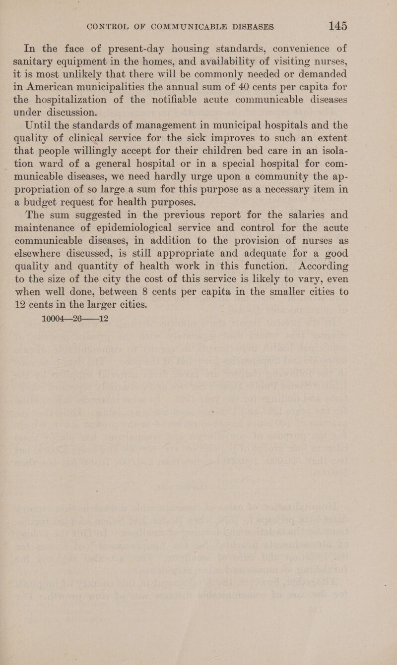 In the face of present-day housing standards, convenience of sanitary equipment in the homes, and availability of visiting nurses, it is most unlikely that there will be commonly needed or demanded in American municipalities the annual sum of 40 cents per capita for the hospitalization of the notifiable acute communicable diseases under discussion. Until the standards of management in municipal hospitals and the quality of clinical service for the sick improves to such an extent that people willingly accept for their children bed care in an isola- tion ward of a general hospital or in a special hospital for com- municable diseases, we need hardly urge upon a community the ap- propriation of so large a sum for this purpose as a necessary item in a budget request for health purposes. The sum suggested in the previous report for the salaries and maintenance of epidemiological service and control for the acute communicable diseases, in addition to the provision of nurses as elsewhere discussed, is still appropriate and adequate for a good quality and quantity of health work in this function. According to the size of the city the cost of this service is likely to vary, even when well done, between 8 cents per capita in the smaller cities to 12 cents in the larger cities. 10004—26——_12