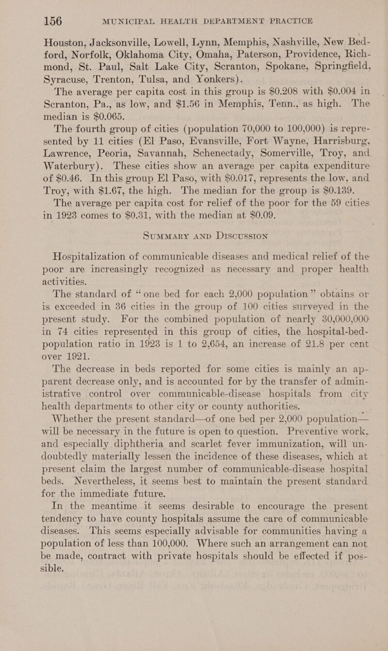 Houston, Jacksonville, Lowell, Lynn, Memphis, Nashville, New Bed- ford, Norfolk, Oklahoma City, Omaha, Paterson, Providence, Rich- mond, St. Paul, Salt Lake City, Scranton, Spokane, Springfield, Syracuse, Trenton, Tulsa, and Yonkers). The average per capita cost in this group is $0.208 with $0.004 in Scranton, Pa., as low, and $1.56 in Memphis, Tenn., as high. The median is $0.065. The fourth group of cities (population 70,000 to 100,000) is repre- sented by 11 cities (El Paso, Evansville, Fort Wayne, Harrisburg, Lawrence, Peoria, Savannah, Schenectady, Somerville, Troy, and Waterbury). These cities show an average per capita expenditure of $0.46. In this group El Paso, with $0.017, represents the low, and Troy, with $1.67, the high. The median for the group is $0.139. | The average per capita cost for relief of the poor for the 59 cities in 1923 comes to $0.31, with the median at $0.09. SuMMARY AND DIscussION Hospitalization of communicable diseases and medical relief of the poor are increasingly recognized as necessary and proper health activities. The standard of “one bed for each 2,000 population ” obtains or is exceeded in 36 cities in the group of 100 cities surveyed in the present study. For the combined population of nearly 30,000,000 in 74 cities represented in this group of cities, the hospital-bed- population ratio in 1928 is 1 to 2,654, an increase of 21.8 per cent over 1921. The decrease in beds reported for some cities is mainly an ap- parent decrease only, and is accounted for by the transfer of admin- istrative control over communicable-disease hospitals from city health departments to other city or county authorities. Whether the present standard—of one bed per 2,000 population— will be necessary in the future is open to question. Preventive work, and especially diphtheria and scarlet fever immunization, will un- doubtedly materially lessen the incidence of these diseases, which at present claim the largest number of communicable-disease hospital beds. Nevertheless, it seems best to maintain the present standard for the immediate future. In the meantime it seems desirable to encourage the present tendency to have county hospitals assume the care of communicable diseases. ‘This seems especially advisable for communities having a population of less than 100,000. Where such an arrangement can not be made, contract with private hospitals should be effected if pos- sible.