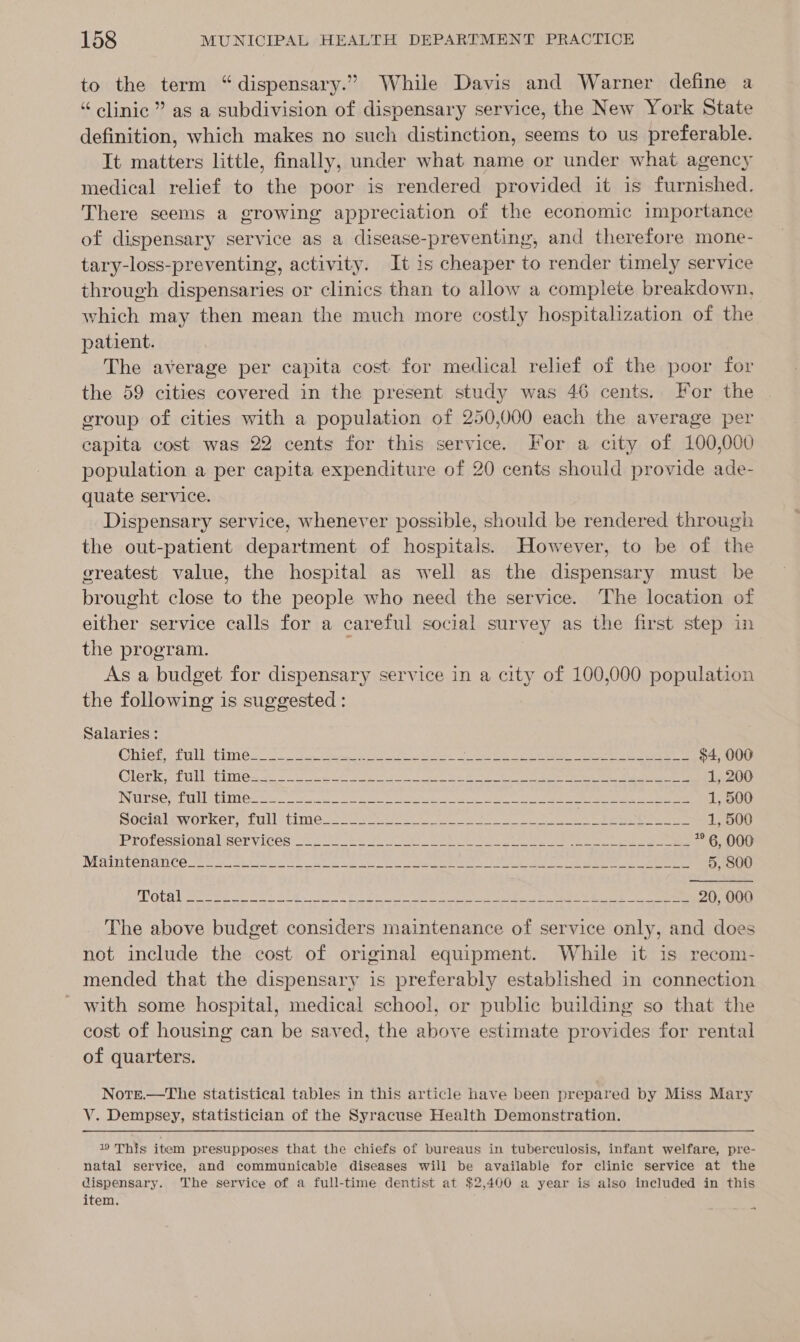 to the term “dispensary.” While Davis and Warner define a “ clinic” as a subdivision of dispensary service, the New York State definition, which makes no such distinction, seems to us preferable. Tt matters little, finally, under what name or under what agency medical relief to the poor is rendered provided it is furnished. There seems a growing appreciation of the economic importance of dispensary service as a disease-preventing, and therefore mone- tary-loss-preventing, activity. It is cheaper to render timely service through dispensaries or clinics than to allow a complete breakdown, which may then mean the much more costly hospitalization of the patient. The average per capita cost. for medical relief of the poor for the 59 cities covered in the present study was 46 cents. For the group of cities with a population of 250,000 each the average per capita cost was 22 cents for this service. For a city of 100,000 population a per capita expenditure of 20 cents should provide ade- quate service. Dispensary service, whenever possible, should be rendered through the out-patient department of hospitals. However, to be of the greatest value, the hospital as well as the dispensary must be brought close to the people who need the service. The location of either service calls for a careful social survey as the first step in the program. | As a budget for dispensary service in a city of 100,000 population the following is suggested : Salaries : Chies. tillctimes 2. hee ae ee eet CON ee Seo eee $4, 000 Clerk, Til PiMme@s 2S ee | Oe NN a Rt Oe ig ee ars 1, 200 INUTSE; CUCL Gs Se ee eee ee toes a Rea ed ee 1, 500 NOGIGLEWVOLREr 1 Ul *timi@ce se ey eee ee gee 1, 500 Professional iser vices 5 2 Rs cee OAS aah ee eee get ee * 6, 000 MAInbenance 2 a earns ae ie ce et eae ee ec Feet te 5, 800 A Neca spe Ri alin SED Ske hte Rw eel A NN NG RN ee ae MB 20, 000 The above budget considers maintenance of service only, and does not include the cost of original equipment. While it is recom- mended that the dispensary is preferably established in connection with some hospital, medical school, or public building so that the cost of housing can be saved, the above estimate provides for rental of quarters. Note.—The statistical tables in this article have been prepared by Miss Mary V. Dempsey, statistician of the Syracuse Health Demonstration. 19 This item presupposes that the chiefs of bureaus in tuberculosis, infant welfare, pre- natal service, and communicable diseases will be available for clinic service at the dispensary. The service of a full-time dentist at $2,400 a year is also included in this item. ~