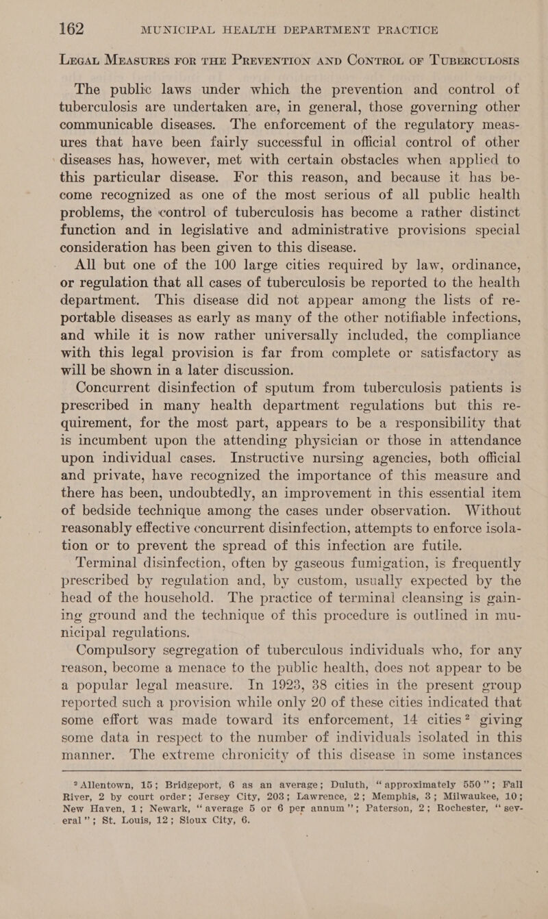 LrcaL MEASURES FOR THE PREVENTION AND CONTROL OF TUBERCULOSIS The public laws under which the prevention and control of tuberculosis are undertaken are, in general, those governing other communicable diseases. The enforcement of the regulatory meas- ures that have been fairly successful in official control of other diseases has, however, met with certain obstacles when applied to this particular disease. For this reason, and because it has be- come recognized as one of the most serious of all public health problems, the control of tuberculosis has become a rather distinct function and in legislative and administrative provisions special consideration has been given to this disease. All but one of the 100 large cities required by law, ordinance, or regulation that all cases of tuberculosis be reported to the health department. This disease did not appear among the lists of re- portable diseases as early as many of the other notifiable infections, and while it is now rather universally included, the complance with this legal provision is far from complete or satisfactory as will be shown in a later discussion. Concurrent disinfection of sputum from tuberculosis patients is prescribed in many health department regulations but this re- quirement, for the most part, appears to be a responsibility that is incumbent upon the attending physician or those in attendance upon individual cases. Instructive nursing agencies, both official and private, have recognized the importance of this measure and there has been, undoubtedly, an improvement in this essential item of bedside technique among the cases under observation. Without reasonably effective concurrent disinfection, attempts to enforce isola- tion or to prevent the spread of this infection are futile. Terminal disinfection, often by gaseous fumigation, is frequently prescribed by regulation and, by custom, usually expected by the head of the household. The practice of terminal cleansing is gain- ine ground and the technique of this procedure is outlined in mu- nicipal regulations. Compulsory segregation of tuberculous individuals who, for any reason, become a menace to the public health, does not appear to be a popular legal measure. In 1923, 38 cities in the present group reported such a provision while only 20 of these cities indicated that some effort was made toward its enforcement, 14 cities? giving some data in respect to the number of individuals isolated in this manner. The extreme chronicity of this disease in some instances 2 Allentown, 15; Bridgeport, 6 as an average; Duluth, “ approximately 550”; Fall River, 2 by court order; Jersey City, 203; Lawrence, 2; Memphis, 3; Milwaukee, 10; New Haven, 1; Newark, “average 5 or 6 per annum’’; Paterson, 2; Rochester, “ sev- eral’’; St. Louis, 12; Sioux City, 6.