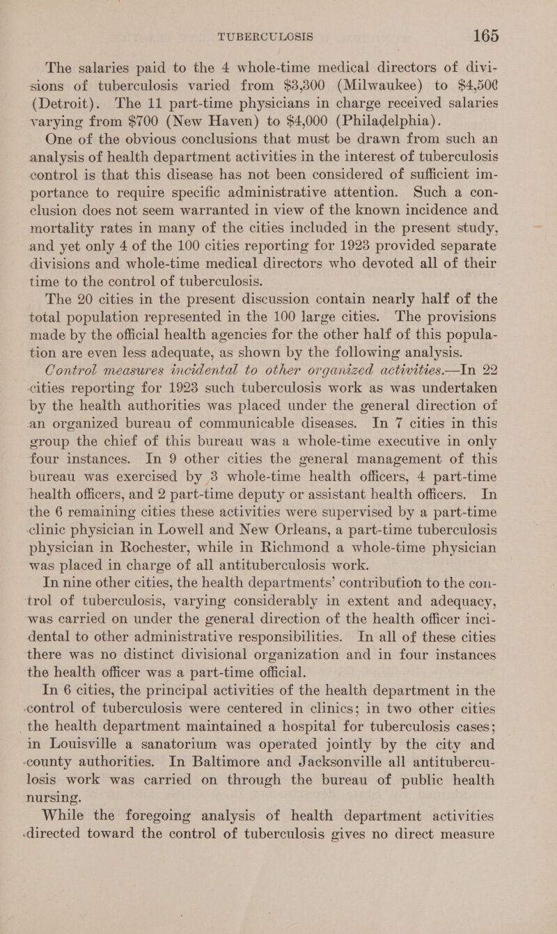 The salaries paid to the 4 whole-time medical directors of divi- sions of tuberculosis varied from $3,300 (Milwaukee) to $4,500 (Detroit). The 11 part-time physicians in charge received salaries varying from $700 (New Haven) to $4,000 (Philadelphia). One of the obvious conclusions that must be drawn from such an analysis of health department activities in the interest of tuberculosis control is that this disease has not been considered of sufficient 1m- portance to require specific administrative attention. Such a con- clusion does not seem warranted in view of the known incidence and mortality rates in many of the cities included in the present study, and yet only 4 of the 100 cities reporting for 1923 provided separate divisions and whole-time medical directors who devoted all of their time to the control of tuberculosis. The 20 cities in the present discussion contain nearly half of the total population represented in the 100 large cities. The provisions made by the official health agencies for the other half of this popula- tion are even less adequate, as shown by the following analysis. Control measures incidental to other organized activities —In 22 cities reporting for 1923 such tuberculosis work as was undertaken by the health authorities was placed under the general direction of an organized bureau of communicable diseases. In 7 cities in this group the chief of this bureau was a whole-time executive in only four instances. In 9 other cities the general management of this bureau was exercised by 3 whole-time health officers, 4 part-time health officers, and 2 part-time deputy or assistant health officers. In the 6 remaining cities these activities were supervised by a part-time clinic physician in Lowell and New Orleans, a part-time tuberculosis physician in Rochester, while in Richmond a whole-time physician was placed in charge of all antituberculosis work. In nine other cities, the health departments’ contribution to the con- ‘trol of tuberculosis, varying considerably in extent and adequacy, was carried on under the general direction of the health officer inci- dental to other administrative responsibilities. In all of these cities there was no distinct divisional organization and in four instances the health officer was a part-time official. In 6 cities, the principal activities of the health department in the control of tuberculosis were centered in clinics; in two other cities the health department maintained a hospital for tuberculosis cases; in Louisville a sanatorium was operated jointly by the city and county authorities. In Baltimore and Jacksonville all antitubercu- losis work was carried on through the bureau of public health nursing. While the foregoing analysis of health department activities directed toward the control of tuberculosis gives no direct measure