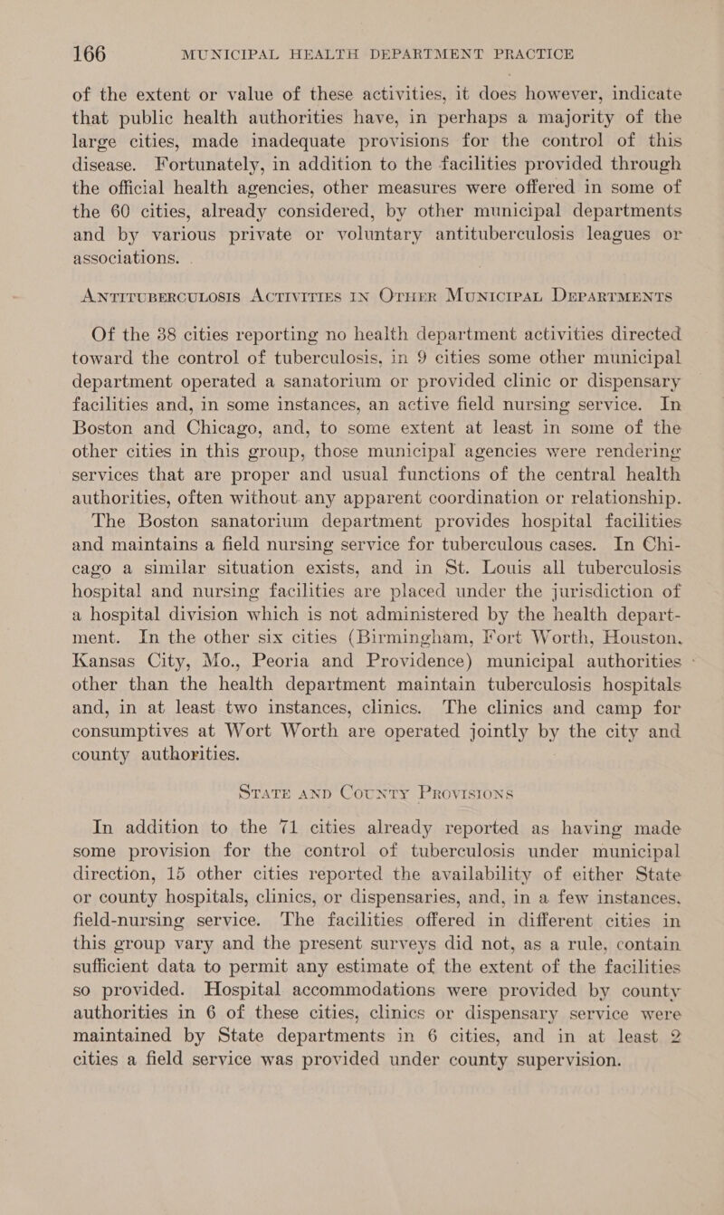 of the extent or value of these activities, it does however, indicate that public health authorities have, in perhaps a majority of the large cities, made inadequate provisions for the control of this disease. Fortunately, in addition to the facilities provided through the official health agencies, other measures were offered in some of the 60 cities, already considered, by other municipal departments and by various private or voluntary antituberculosis leagues or associations. ANTITUBERCULOSIS ACTIVITIES IN Orurr Municteau DerpsarrTMENTS Of the 38 cities reporting no health department activities directed toward the control of tuberculosis, in 9 cities some other municipal department operated a sanatorium or provided clinic or dispensary facilities and, in some instances, an active field nursing service. In Boston and Chicago, and, to some extent at least in some of the other cities in this group, those municipal agencies were rendering services that are proper and usual functions of the central health authorities, often without.any apparent coordination or relationship. The Boston sanatorium department provides hospital facilities and maintains a field nursing service for tuberculous cases. In Chi- cago a similar situation exists, and in St. Louis all tuberculosis hospital and nursing facilities are placed under the jurisdiction of a hospital division which is not administered by the health depart- ment. In the other six cities (Birmingham, Fort Worth, Houston, Kansas City, Mo., Peoria and Providence) municipal authorities » other than the health department maintain tuberculosis hospitals and, in at least two instances, clinics. The clinics and camp for consumptives at Wort Worth are operated jointly by the city and county authorities. STATE AND Cotnty Provisions In addition to the 71 cities already reported as having made some provision for the control of tuberculosis under municipal direction, 15 other cities reported the availability of either State or county hospitals, clinics, or dispensaries, and, in a few instances, field-nursing service. The facilities offered in different cities in this group vary and the present surveys did not, as a rule, contain sufficient data to permit any estimate of the extent of the facilities so provided. Hospital accommodations were provided by county authorities in 6 of these cities, clinics or dispensary service were maintained by State departments in 6 cities, and in at least 2 cities a field service was provided under county supervision.