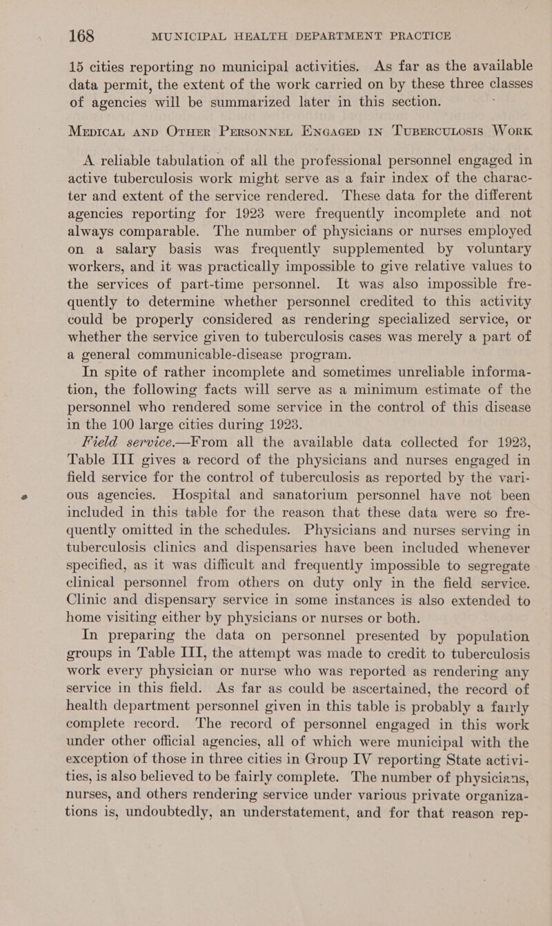 15 cities reporting no municipal activities. As far as the available data permit, the extent of the work carried on by these three classes of agencies will be summarized later in this section. MepicaL AND OtHer PERSONNEL ENGAGED IN TUBERCULOSIS WorK A reliable tabulation of all the professional personnel engaged in active tuberculosis work might serve as a fair index of the charac- ter and extent of the service rendered. These data for the different agencies reporting for 1923 were frequently incomplete and not always comparable. The number of physicians or nurses employed on a salary basis was frequently supplemented by voluntary workers, and it was practically impossible to give relative values to the services of part-time personnel. It was also impossible fre- quently to determine whether personnel credited to this activity could be properly considered as rendering specialized service, or whether the service given to tuberculosis cases was merely a part of a general communicable-disease program. In spite of rather incomplete and sometimes unreliable informa- tion, the following facts will serve as a minimum estimate of the personnel who rendered some service in the control of this disease in the 100 large cities during 1923. Field service.—From all the available data collected for 1923, Table III gives a record of the physicians and nurses engaged in field service for the control of tuberculosis as reported by the vari- ous agencies. Hospital and sanatorium personnel have not been included in this table for the reason that these data were so fre- quently omitted in the schedules. Physicians and nurses serving in tuberculosis clinics and dispensaries have been included whenever specified, as it was difficult and frequently impossible to segregate clinical personnel from others on duty only in the field service. Clinic and dispensary service in some instances is also extended to home visiting either by physicians or nurses or both. In preparing the data on personnel presented by population groups in Table ITI, the attempt was made to credit to tuberculosis work every physician or nurse who was reported as rendering any service in this field. As far as could be ascertained, the record of health department personnel given in this table is probably a fairly complete record. The record of personnel engaged in this work under other official agencies, all of which were municipal with the exception of those in three cities in Group IV reporting State activi- ties, is also believed to be fairly complete. The number of physicians, nurses, and others rendering service under various private organiza- tions is, undoubtedly, an understatement, and for that reason rep-