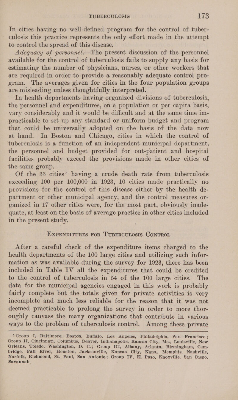 In cities having no well-defined program for the control of tuber- culosis this practice represents the only effort made in the attempt to control the spread of this disease. | Adequacy of personnel.—The present discussion of the personnel available for the control of tuberculosis fails to supply any basis for estimating the number of physicians, nurses, or other workers that are required in order to provide a reasonably adequate control pro- gram. The averages given for cities in the four population groups are misleading unless thoughtfully interpreted. In health departments having organized divisions of tuberculosis, the personnel and expenditures, on a population or per capita basis, vary considerably and it would be difficult and at the same time im- practicable to set up any standard or uniform budget and program that could be universally adopted on the basis of the data now at hand. In Boston and Chicago, cities in which the control of tuberculosis is a function of an independent municipal department, the personnel and budget provided for out-patient and hospital facilities probably exceed the provisions made in other cities of the same group. Of the 33 cities® having a crude death rate from tuberculosis exceeding 100 per 100,000 in 1923, 10 cities made practically no provisions for the control of this disease either by the health de- partment or other municipal agency, and the control measures or- ganized in 17 other cities were, for the most part, obviously inade- quate, at least on the basis of average practice in other cities included in the present study. EXPENDITURES FOR TUBERCULOSIS CONTROL After a careful check of the expenditure items charged to the health departments of the 100 large cities and utilizing such infor- mation as was available during the survey for 1928, there has been included in Table IV all the expenditures that could be credited to the control of tuberculosis in 54 of the 100 large cities. The data for the municipal agencies engaged in this work is probably fairly complete but the totals given for private activities is very incomplete and much less reliable for the reason that it was not deemed practicable to prolong the survey in order to more thor- oughly canvass the many organizations that contribute in various ways to the problem of tuberculosis control. Among these private 5Group I, Baltimore, Boston, Buffalo, Los Angeles, Philadelphia, San Francisco ; Group II, Cincinnati, Columbus, Denver, Indianapolis, Kansas City, Mo., Louisville, New Orleans, Toledo, Washington, D. C.; Group III, Albany, Atlanta, Birmingham, Cam- bridge, Fall River, Houston, Jacksonville, Kansas City, Kans., Memphis, Nashville, Norfolk, Richmond, St. Paul, San Antonio; Group IV, El Paso, Knoxville, San Diego, Savannah.