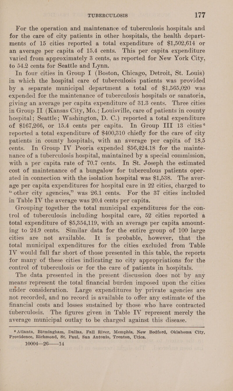 For the operation and maintenance of tuberculosis hospitals and for the care of city patients in other hospitals, the health depart- ments of 15 cities reported a total expenditure of $1,502,614 or an average per capita of 15.4 cents. This per capita expenditure varied from approximately 3 cents, as reported for New York City, to 54.2 cents for Seattle and Lynn. In four cities in Group I (Boston, Chicago, Detroit, St. Louis) in which the hospital care of tuberculosis patients was provided by a separate municipal department a total of $1,565,020 was expended for the maintenance of tuberculosis hospitals or sanatoria, giving an average per capita expenditure of 31.3 cents. Three cities in Group IT (Kansas City, Mo.; Louisville, care of patients in county hospital; Seattle; Washington, D. C.) reported a total expenditure of $167,266, or 15.4 cents per capita. In Group III 18 cities® reported a total expenditure of $400,310 chiefly for the care of city patients in county hospitals, with an average per capita of 18.5 eents. In Group IV Peoria expended $56,424.18 for the mainte- nance of a tuberculosis hospital, maintained by a special commission, with a per capita rate of 70.7 cents. In St. Joseph the estimated cost of maintenance of a bungalow for tuberculous patients oper- ated in connection with the isolation hospital was $1,538. The aver- age per capita expenditures for hospital care in 22 cities, charged to “other city agencies,’ was 26.1 cents. For the 387 cities included in Table IV the average was 20.4 cents per capita. Grouping together the total municipal expenditures for the con- trol of tuberculosis including hospital care, 52 cities reported a total expenditure of $5,354,119, with an average per capita amount- ing to 24.9 cents. Similar data for the entire group of 100 large cities are not available. It is probable, however, that the total municipal expenditures for the cities excluded from Table IV would fall far short of those presented in this table, the reports for many of these cities indicating no city appropriations for the control of tuberculosis or for the care of patients in hospitals. The data presented in the present discussion does not by any means represent the total financial burden imposed upon the cities under consideration. Large expenditures by private agencies are not recorded, and no record is available to offer any estimate of the financial costs and losses sustained by those who have contracted tuberculosis. The figures given in Table IV represent merely the average municipal outlay to be charged against this disease. 6 Atlanta, Birmingham, Dallas, Fall River, Memphis, New Bedford, Oklahoma City, Providence, Richmond, St. Paul, San Antonio, Trenton, Utica. 10004—26——14