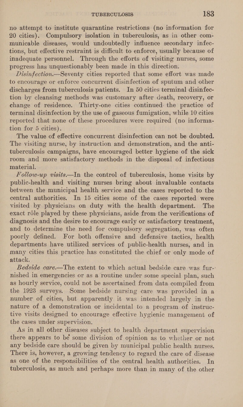 no attempt to institute quarantine restrictions (no information for 20 cities). Compulsory isolation in tuberculosis, as in other com- municable diseases, would undoubtedly influence secondary infec- tions, but effective restraint is difficult to enforce, usually because of inadequate personnel. Through the efforts of visiting nurses, some progress hag unquestionably been made in this direction. Disinfection.—Seventy cities reported that some effort was made to encourage or enforce concurrent disinfection of sputum and other discharges from tuberculosis patients. In 50 cities terminal disinfec- tion by cleansing methods was customary after death, recovery, or change of residence. Thirty-one cities continued: the practice of terminal disinfection by the use of gaseous fumigation, while 10 cities reported that none of these procedures were required (no informa- tion for 5 cities). The value of effective concurrent disinfection can not be doubted. ‘The visiting nurse, by instruction and demonstration, and the anti- tuberculosis campaigns, have encouraged better hygiene of the sick room and more satisfactory methods in the disposal of infectious material. | Follow-up visits—In the control of tuberculosis, home visits by public-health and visiting nurses bring about invaluable contacts between the municipal health service and the cases reported to the central authorities. In 15 cities some of the cases reported were visited by physicians on duty with the health department. The exact role played by these physicians, aside from the verifications of diagnosis and the desire to encourage early or satisfactory treatment, and to determine the need for compulsory segregation, was often poorly defined. For both offensive and defensive tactics, health departments have utilized services of public-health nurses, and in many cities this practice has constituted the chief or only mode of attack. Bedside care.—The extent to which actual bedside care was fur-: nished in emergencies or as a routine under some special plan, such as hourly service, could not be ascertained from data compiled from the 1923 surveys. Some bedside nursing care was provided in a number of cities, but apparently it was intended largely in the nature of a demonstration or incidental to a program of instruc- tive visits designed to encourage effective hygienic management of the cases under supervision. As in all other diseases subject to health department supervision there appears to be some division of opinion as to whether or not any bedside care should be given by municipal public health nurses. There is, however, a growing tendency to regard the care of disease as one of the responsibilities of the central health authorities. In tuberculosis, as much and perhaps more than in many of the other