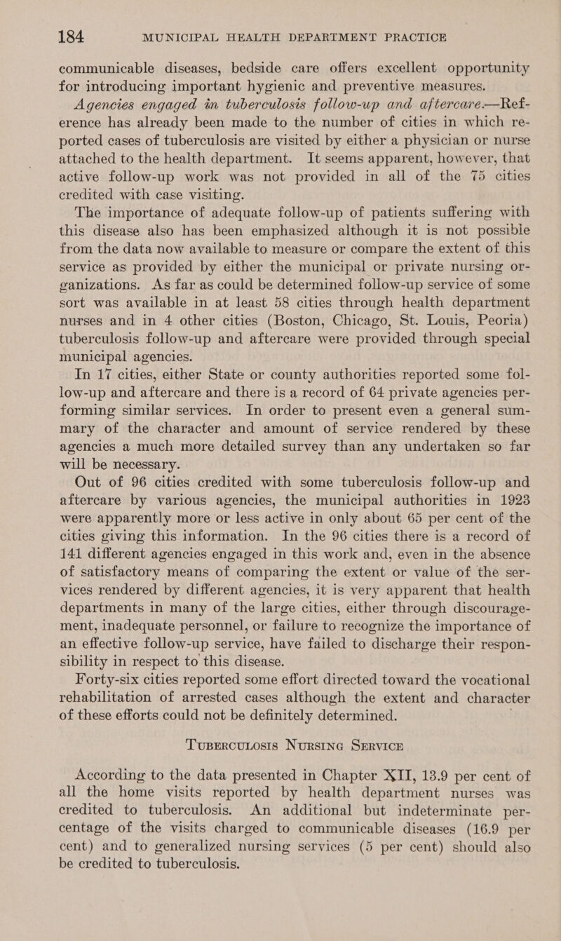communicable diseases, bedside care offers excellent opportunity for introducing important hygienic and preventive measures. Agencies engaged in tuberculosis follow-up and aftercare—Ref- erence has already been made to the number of cities in which re- ported cases of tuberculosis are visited by either a physician or nurse attached to the health department. It seems apparent, however, that active follow-up work was not provided in all of the 75 cities credited with case visiting. The importance of adequate follow-up of patients suffering with this disease also has been emphasized although it is not possible from the data now available to measure or compare the extent of this service as provided by either the municipal or private nursing or- ganizations. As far as could be determined follow-up service of some sort was available in at least 58 cities through health department nurses and in 4 other cities (Boston, Chicago, St. Louis, Peoria) tuberculosis follow-up and aftercare were provided through special municipal agencies. In 17 cities, either State or county authorities reported some fol- low-up and aftercare and there is a record of 64 private agencies per- forming similar services. In order to present even a general sum- mary of the character and amount of service rendered by these agencies a much more detailed survey than any undertaken so far will be necessary. Out of 96 cities credited with some tuberculosis follow-up and aftercare by various agencies, the municipal authorities in 1923 were apparently more or less active in only about 65 per cent of the cities giving this information. In the 96 cities there is a record of 141 different agencies engaged in this work and, even in the absence of satisfactory means of comparing the extent or value of the ser- vices rendered by different agencies, it is very apparent that health departments in many of the large cities, either through discourage- ment, inadequate personnel, or failure to recognize the importance of an effective follow-up service, have failed to discharge their respon- sibility in respect to this disease. Forty-six cities reported some effort directed toward the vocational rehabilitation of arrested cases although the extent and character of these efforts could not be definitely determined. . Tupercunosis Nursing SERVICE According to the data presented in Chapter XII, 13.9 per cent of all the home visits reported by health department nurses was credited to tuberculosis. An additional but indeterminate per- centage of the visits charged to communicable diseases (16.9 per cent) and to generalized nursing services (5 per cent) should also be credited to tuberculosis.