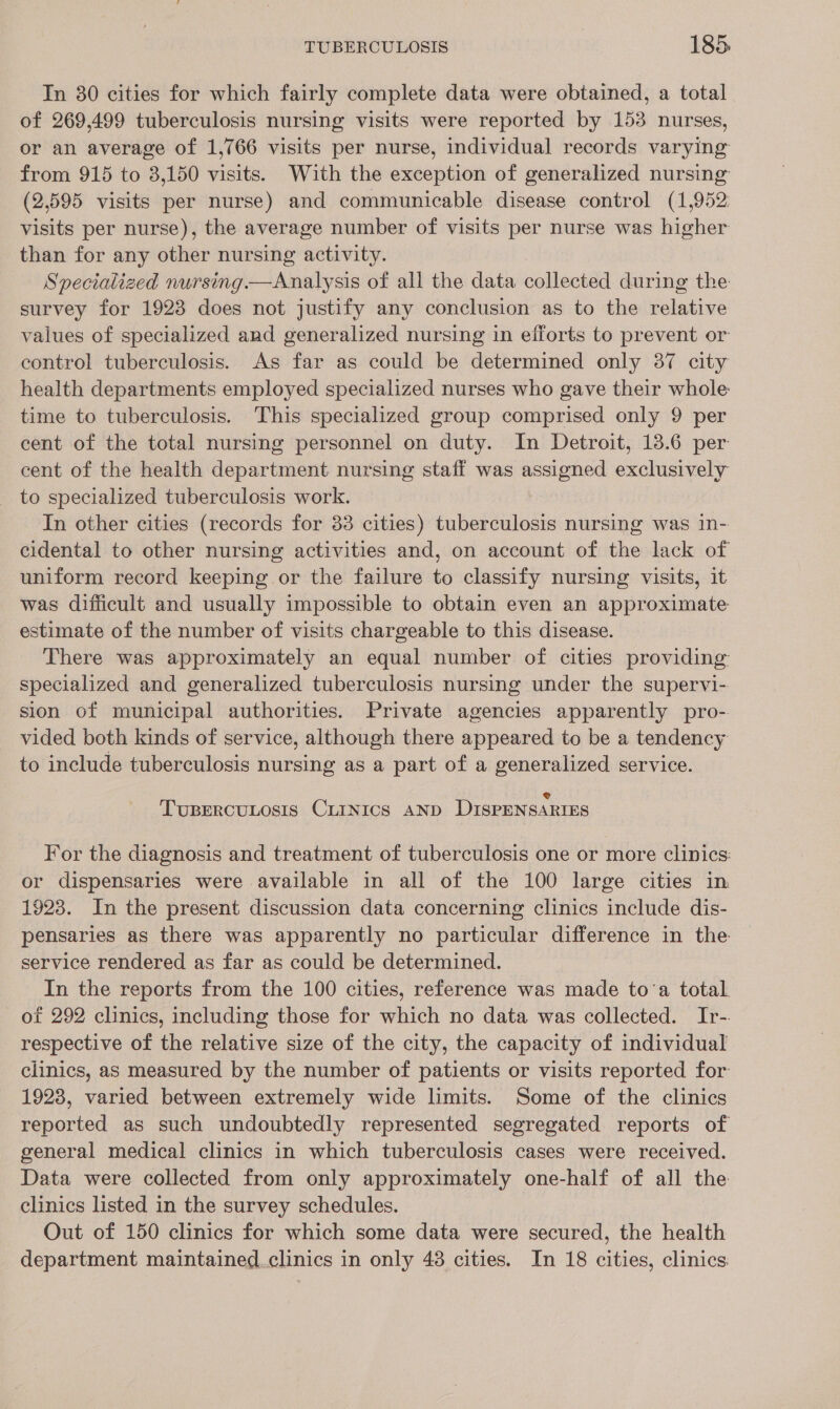 In 30 cities for which fairly complete data were obtained, a total of 269,499 tuberculosis nursing visits were reported by 153 nurses, or an average of 1,766 visits per nurse, individual records varying from 915 to 3,150 visits. With the exception of generalized nursing (2,595 visits per nurse) and communicable disease control (1,952: visits per nurse), the average number of visits per nurse was higher than for any other nursing activity. Specialized nursing—Analysis of all the data collected during the survey for 1923 does not justify any conclusion as to the relative values of specialized and generalized nursing in efforts to prevent or control tuberculosis. As far as could be determined only 37 city health departments employed specialized nurses who gave their whole time to tuberculosis. This specialized group comprised only 9 per cent of the total nursing personnel on duty. In Detroit, 13.6 per cent of the health department nursing staff was assigned exclusively _ to specialized tuberculosis work. In other cities (records for 33 cities) tuberculosis nursing was in- cidental to other nursing activities and, on account of the lack of uniform record keeping or the failure to classify nursing visits, it was difficult and usually impossible to obtain even an approximate estimate of the number of visits chargeable to this disease. There was approximately an equal number of cities providing specialized and generalized tuberculosis nursing under the supervi- sion of municipal authorities. Private agencies apparently pro- vided both kinds of service, although there appeared to be a tendency to include tuberculosis nursing as a part of a generalized service. @ TUBERCULOSIS CLINICS AND DISPENSARIES For the diagnosis and treatment of tuberculosis one or more clinics: or dispensaries were available in all of the 100 large cities in 1923. In the present discussion data concerning clinics include dis- pensaries as there was apparently no particular difference in the service rendered as far as could be determined. In the reports from the 100 cities, reference was made to‘a total. of 292 clinics, including those for which no data was collected. Ir-. respective of the relative size of the city, the capacity of individual clinics, as measured by the number of patients or visits reported for: 1923, varied between extremely wide limits. Some of the clinics reported as such undoubtedly represented segregated reports of general medical clinics in which tuberculosis cases were received. Data were collected from only approximately one-half of all the clinics listed in the survey schedules. Out of 150 clinics for which some data were secured, the health department maintained.clinics in only 48 cities. In 18 cities, clinics