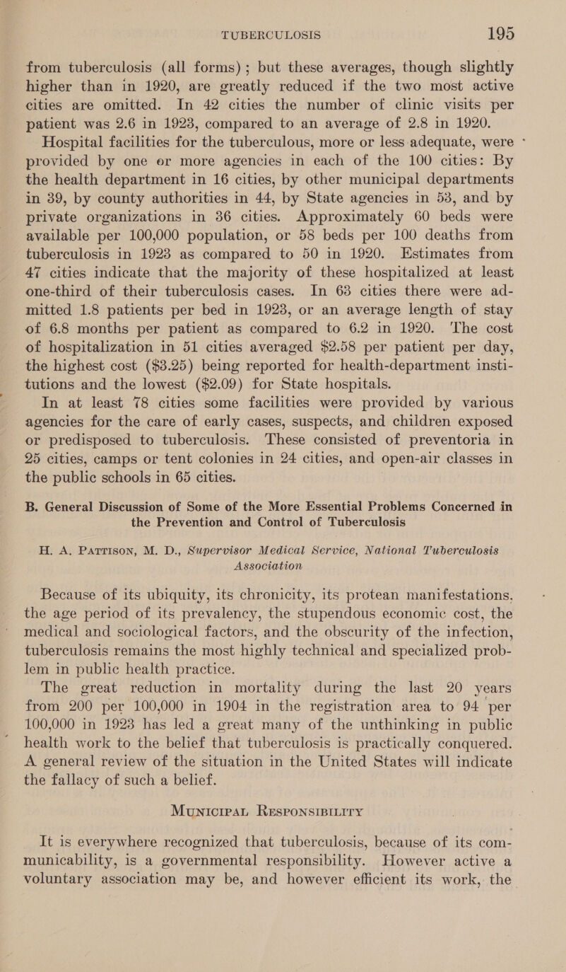 from tuberculosis (all forms); but these averages, though slightly higher than in 1920, are greatly reduced if the two most active cities are omitted. In 42 cities the number of clinic visits per patient was 2.6 in 1923, compared to an average of 2.8 in 1920. Hospital facilities for the tuberculous, more or less adequate, were - provided by one er more agencies in each of the 100 cities: By the health department in 16 cities, by other municipal departments in 39, by county authorities in 44, by State agencies in 53, and by private organizations in 36 cities. Approximately 60 beds were available per 100,000 population, or 58 beds per 100 deaths from tuberculosis in 1923 as compared to 50 in 1920. Estimates from 47 cities indicate that the majority of these hospitalized at least one-third of their tuberculosis cases. In 68 cities there were ad- mitted 1.8 patients per bed in 1923, or an average length of stay of 6.8 months per patient as compared to 6.2 in 1920. ‘The cost of hospitalization in 51 cities averaged $2.58 per patient per day, the highest cost ($3.25) being reported for health-department insti- tutions and the lowest ($2.09) for State hospitals. In at least 78 cities some facilities were provided by various agencies for the care of early cases, suspects, and children exposed or predisposed to tuberculosis. These consisted of preventoria in 25 cities, camps or tent colonies in 24 cities, and open-air classes in the public schools in 65 cities. B. General Discussion of Some of the More Essential Problems Concerned in the Prevention and Control of Tuberculosis H. A. Parrison, M. D., Supervisor Medical Service, National Tuberculosis Association Because of its ubiquity, its chronicity, its protean manifestations, the age period of its prevalency, the stupendous economic cost, the medical and sociological factors, and the obscurity of the infection, tuberculosis remains the most highly technical and specialized prob- lem in public health practice. The great reduction in mortality during the last 20 years from 200 per 100,000 in 1904 in the registration area to 94 per 100,000 in 1923 has led a great many of the unthinking in public health work to the belief that tuberculosis is practically conquered. A general review of the situation in the United States will indicate the fallacy of such a belief. MunicreaL ReseonsisiLiry It is everywhere recognized that tuberculosis, because of its com- municability, is a governmental responsibility. However active a voluntary association may be, and however efficient its work, the