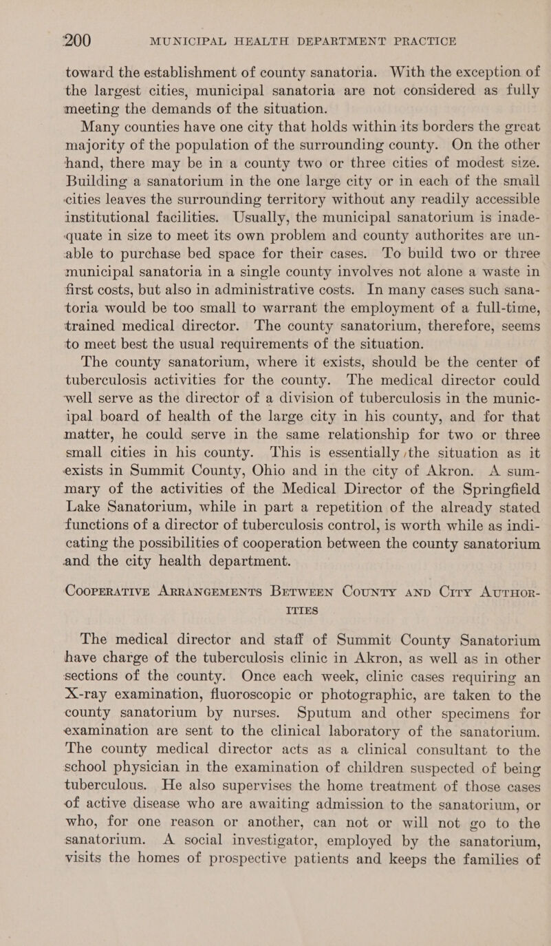 toward the establishment of county sanatoria. With the exception of the largest cities, municipal sanatoria are not considered as fully meeting the demands of the situation. Many counties have one city that holds within its borders the great majority of the population of the surrounding county. On the other hand, there may be in a county two or three cities of modest size. Building a sanatorium in the one large city or in each of the smail cities leaves the surrounding territory without any readily accessible institutional facilities. Usually, the municipal sanatorium is inade- quate in size to meet its own problem and county authorites are un- able to purchase bed space for their cases. To build two or three municipal sanatoria in a single county involves not alone a waste in first costs, but also in administrative costs. In many cases such sana- toria would be too small to warrant the employment of a full-time, | trained medical director. The county sanatorium, therefore, seems to meet best the usual requirements of the situation. The county sanatorium, where it exists, should be the center of tuberculosis activities for the county. The medical director could well serve as the director of a division of tuberculosis in the munic- ipal board of health of the large city in his county, and for that matter, he could serve in the same relationship for two or three small cities in his county. This is essentially ,the situation as it exists in Summit County, Ohio and in the city of Akron. A sum- mary of the activities of the Medical Director of the Springfield Lake Sanatorium, while in part a repetition of the already stated functions of a director of tuberculosis control, is worth while as indi- cating the possibilities of cooperation between the county sanatorium and the city health department. COOPERATIVE ARRANGEMENTS BrrwrEeN Country ANp Crry AUTHOR- ITIES The medical director and staff of Summit County Sanatorium have charge of the tuberculosis clinic in Akron, as well as in other sections of the county. Once each week, clinic cases requiring an X-ray examination, fluoroscopic or photographic, are taken to the county sanatorium by nurses. Sputum and other specimens for examination are sent to the clinical laboratory of the sanatorium. The county medical director acts as a clinical consultant to the school physician in the examination of children suspected of being tuberculous. He also supervises the home treatment of those cases of active disease who are awaiting admission to the sanatorium, or who, for one reason or another, can not or will not go to the sanatorium. A social investigator, employed by the sanatorium, visits the homes of prospective patients and keeps the families of