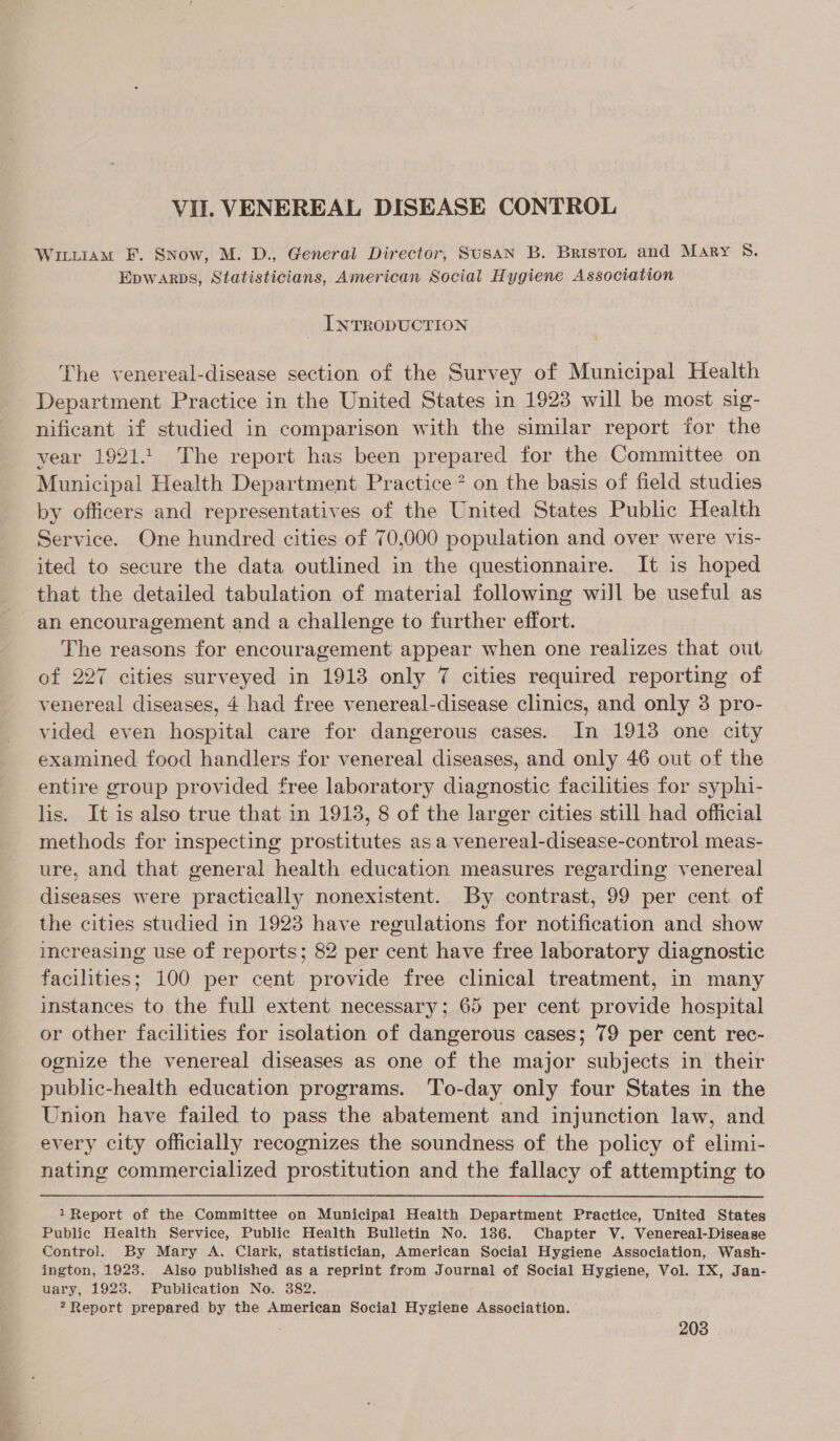 WILLIAM FE. Snow, M. D., General Director, SusAN B. Briston and Mary Ss. Epwarps, Statisticians, American Social Hygiene Association INTRODUCTION The venereal-disease section of the Survey of Municipal Health Department Practice in the United States in 1923 will be most sig- nificant if studied in comparison with the similar report for the vear 1921.1. The report has been prepared for the Committee on Municipal Health Department Practice? on the basis of field studies by officers and representatives of the United States Public Health Service. One hundred cities of 70,000 population and over were vis- ited to secure the data outlined in the questionnaire. It is hoped that the detailed tabulation of material following will be useful as an encouragement and a challenge to further effort. The reasons for encouragement appear when one realizes that out of 227 cities surveyed in 1913 only 7 cities required reporting of venereal diseases, 4 had free venereal-disease clinics, and only 3 pro- vided even hospital care for dangerous cases. In 1913 one city examined food handlers for venereal diseases, and only 46 out of the entire group provided free laboratory diagnostic facilities for syphi- lis. It is also true that in 1913, 8 of the larger cities still had official methods for inspecting prostitutes as a venereal-disease-control meas- ure, and that general health education measures regarding venereal diseases were practically nonexistent. By contrast, 99 per cent of the cities studied in 1923 have regulations for notification and show increasing use of reports; 82 per cent have free laboratory diagnostic facilities; 100 per cent provide free clinical treatment, in many instances to the full extent necessary; 65 per cent provide hospital or other facilities for isolation of dangerous cases; 79 per cent rec- ognize the venereal diseases as one of the major subjects in their public-health education programs. To-day only four States in the Union have failed to pass the abatement and injunction law, and every city officially recognizes the soundness of the policy of elimi- nating commercialized prostitution and the fallacy of attempting to 1Report of the Committee on Municipal Health Department Practice, United States Public Health Service, Public Health Bulletin No. 1386. Chapter V. Venereal-Disease Control. By Mary A. Clark, statistician, American Social Hygiene Association, Wash- ington, 1923. Also published as a reprint from Journal of Social Hygiene, Vol. IX, Jan- uary, 1923. Publication No. 382. ?Report prepared by the American Social Hygiene Association.