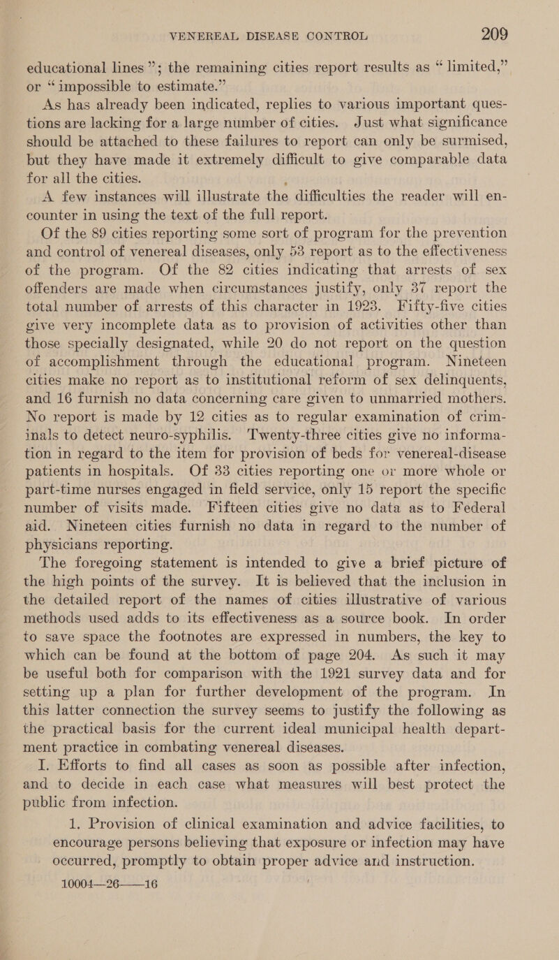 educational lines”; the remaining cities report results as “ limited,” or “impossible to estimate.” As has already been indicated, replies to various important ques- tions are lacking for a large number of cities. Just what significance should be attached to these failures to report can only be surmised, but they have made it extremely difficult to give comparable data for all the cities. A few instances will illustrate the difficulties the reader will en- counter in using the text of the full report. Of the 89 cities reporting some sort of program for the prevention and control of venereal diseases, only 53 report as to the effectiveness of the program. Of the 82 cities indicating that arrests of sex offenders are made when circumstances justify, only 37 report the total number of arrests of this character in 1923. Fitty-five cities give very incomplete data as to provision of activities other than those specially designated, while 20 do not report on the question of accomplishment through the educational program. Nineteen cities make no report as to institutional reform of sex delinquents, and 16 furnish no data concerning care given to unmarried mothers. No report is made by 12 cities as to regular examination of crim- inals to detect neuro-syphilis. ‘Twenty-three cities give no informa- tion in regard to the item for provision of beds for venereal-disease patients in hospitals. Of 83 cities reporting one or more whole or part-time nurses engaged in field service, only 15 report the specific number of visits made. Fifteen cities give no data as to Federal aid. Nineteen cities furnish no data in regard to the number of physicians reporting. The foregoing statement is intended to give a brief picture of the high points of the survey. It is believed that the inclusion in the detailed report of the names of cities illustrative of various methods used adds to its effectiveness as a source book. In order to save space the footnotes are expressed in numbers, the key to which can be found at the bottom of page 204. As such it may be useful both for comparison with the 1921 survey data and for setting up a plan for further development of the program. In this latter connection the survey seems to justify the following as the practical basis for the current ideal municipal health depart- ment practice in combating venereal diseases. I. Efforts to find all cases as soon as possible after infection, and to decide in each case what measures will best protect the public from infection. 1. Provision of clinical examination and advice facilities, to encourage persons believing that exposure or infection may have occurred, promptly to obtain proper advice and instruction. 10004—26 16 