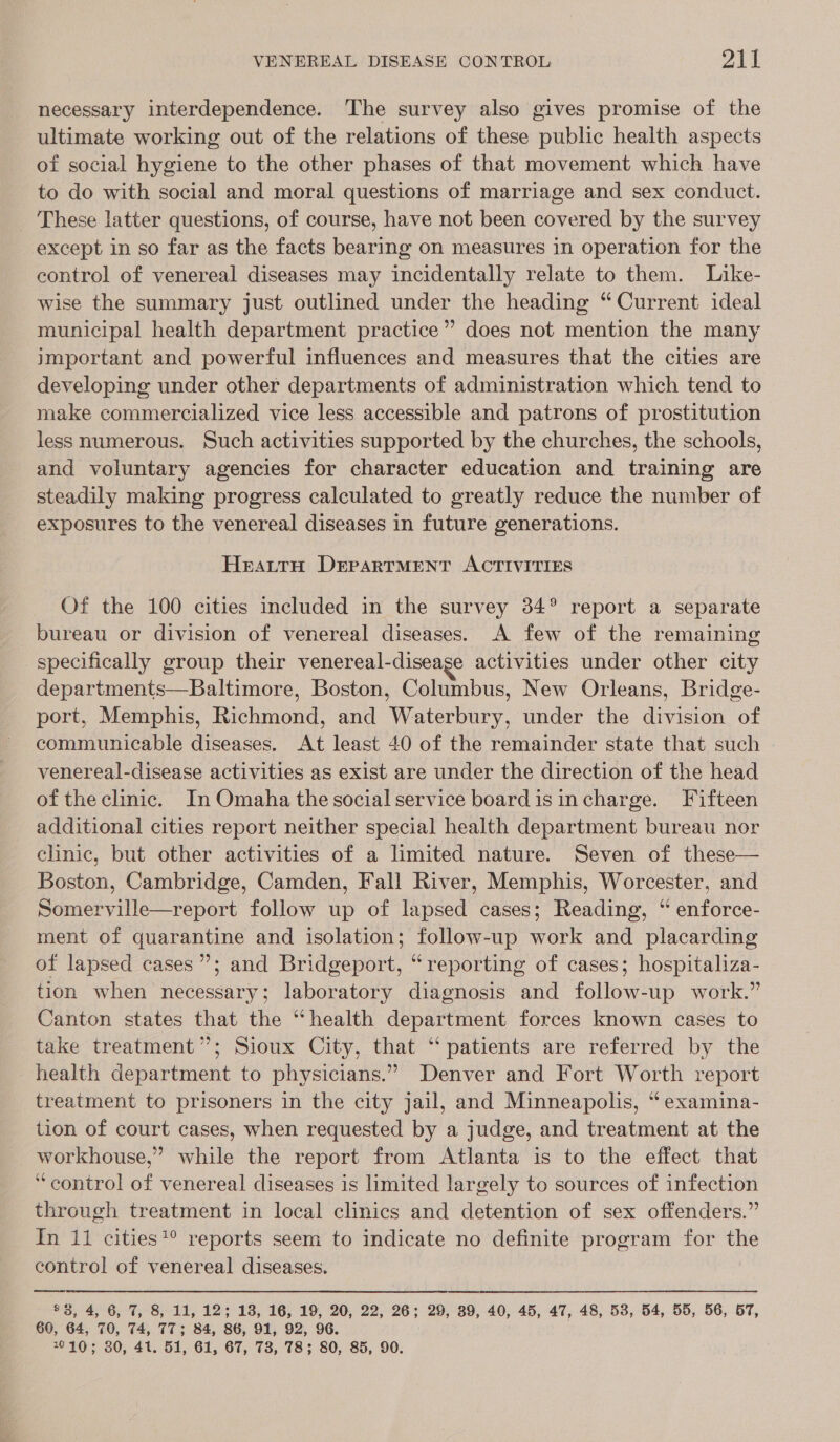 necessary interdependence. The survey also gives promise of the ultimate working out of the relations of these public health aspects of social hygiene to the other phases of that movement which have to do with social and moral questions of marriage and sex conduct. These latter questions, of course, have not been covered by the survey except in so far as the facts bearing on measures in operation for the control of venereal diseases may incidentally relate to them. Like- wise the summary just outlined under the heading “ Current ideal municipal health department practice” does not mention the many important and powerful influences and measures that the cities are developing under other departments of administration which tend to make commercialized vice less accessible and patrons of prostitution less numerous. Such activities supported by the churches, the schools, and voluntary agencies for character education and training are steadily making progress calculated to greatly reduce the number of exposures to the venereal diseases in future generations. HeatrH DrErrpartTMENT ACTIVITIES Of the 100 cities included in the survey 34° report a separate bureau or division of venereal diseases. A few of the remaining specifically group their venereal-diseage activities under other city departments—Baltimore, Boston, Columbus, New Orleans, Bridge- port, Memphis, Richmond, and Waterbury, under the division of communicable diseases, At least 40 of the remainder state that such venereal-disease activities as exist are under the direction of the head of the clinic. In Omaha the social service boardisincharge. Fifteen additional cities report neither special health department bureau nor clinic, but other activities of a limited nature. Seven of these— Boston, Cambridge, Camden, Fall River, Memphis, Worcester, and Somerville—report follow up of lapsed cases; Reading, “ enforce- ment of quarantine and isolation; follow-up work and placarding of lapsed cases”; and Bridgeport, “reporting of cases; hospitaliza- tion when necessary; laboratory diagnosis and follow-up work.” Canton states that the “health department forces known cases to take treatment”; Sioux City, that “ patients are referred by the health department to physicians.” Denver and Fort Worth report treatment to prisoners in the city jail, and Minneapolis, “ examina- tion of court cases, when requested by a judge, and treatment at the workhouse,” while the report from Atlanta is to the effect that ‘control of venereal diseases is limited largely to sources of infection through treatment in local clinics and detention of sex offenders.” In il cities?° reports seem to indicate no definite program for the control of venereal diseases.  $3, 4, 6, 7, 8, 11, 12; 13, 16, 19, 20, 22, 26; 29, 39, 40, 45, 47, 48, 53, 54, 55, 56, 57, 60, 64, 70, 74, 77; 84, 86, 91, 92, 96. 7°10; 30, 41. 51, 61, 67, 73, 78; 80, 85, 90.