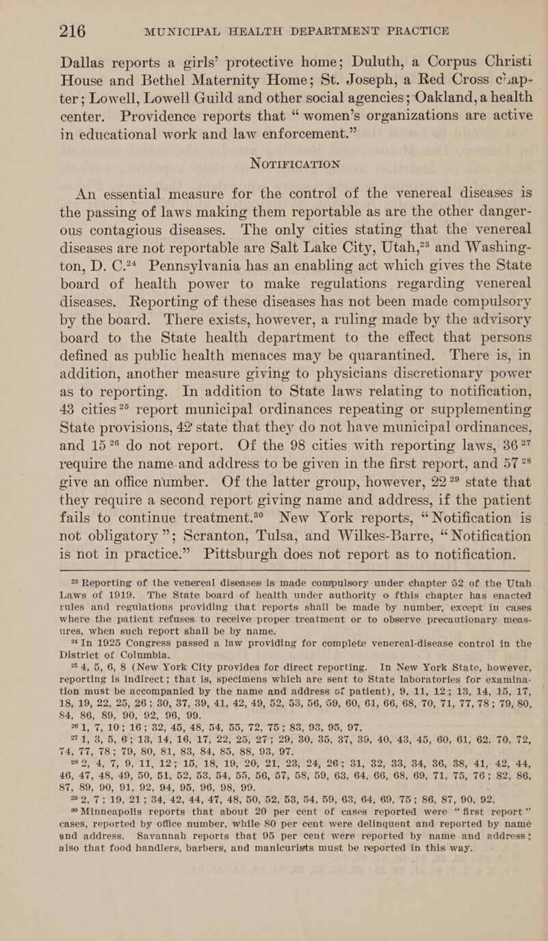 Dallas reports a girls’ protective home; Duluth, a Corpus Christi House and Bethel Maternity Home; St. Joseph, a Red Cross ciiap- ter; Lowell, Lowell Guild and other social agencies; Oakland, a health center. Providence reports that “ women’s organizations are active in educational work and law enforcement.” NovrTIFICATION An essential measure for the control of the venereal diseases is the passing of laws making them reportable as are the other danger- ous contagious diseases. The only cities stating that the venereal diseases are not reportable are Salt Lake City, Utah,?* and Washing- ton, D. C.24 Pennsylvania has an enabling act which gives the State board of health power to make regulations regarding venereal diseases. Reporting of these diseases has not been made compulsory by the board. There exists, however, a ruling made by the advisory board to the State health department to the effect that persons defined as public health menaces may be quarantined. ‘There is, in addition, another measure giving to physicians discretionary power as to reporting. In addition to State laws relating to notification, 43 cities®&gt; report municipal ordinances repeating or supplementing State provisions, 42' state that they do not have municipal ordinances, and 15 °° do not report. Of the 98 cities with reporting laws, 367 require the name.and address to be given in the first report, and 57 ** give an office number. Of the latter group, however, 22° state that they require a second report giving name and address, if the patient fails to continue treatment.*® New York reports, “ Notification is not obligatory ”; Scranton, Tulsa, and Wilkes-Barre, “ Notification is not in practice.” Pittsburgh does not report as to notification. 23 Reporting of the venereal diseases is made compulsory under chapter 52 of the Utah Laws of 1919. The State board of health under authority o fthis chapter has enacted rules and regulations providing that reports shall be made by number, except in cases where the patient refuses to receive proper treatment or to observe precautionary meas- ures, when such report shall be by name. 74TIn 1925 Congress passed a law providing for complete venereal-disease control in the District of Columbia. 754, 5, 6, 8 (New York City provides for direct reporting. In New York State, however, reporting is indirect; that is, specimens which are sent to State laboratories for examina- tion must be accompanied by the name and address oz patient), 9, 11, 12; 13, 14, 15, 17, 18, 19, 22, 25, 26; 30, 37, 39, 41, 42, 49, 52, 53, 56, 59, 60, 61, 66, 68, 70, 71, 77, 78; 79, 80, 84, 86, 89, 90, 92, 96, 99. 261, 7, 10; 16; 32; 45, 48,54, 55, 72; 75; 83; 93, 95, 97. 271, 3, 5, 63°18, 14, 16; 17, 22, 25, :2%5-29; 30, 35, 37, 39, 40, 43, 45, 60, 61, 62, TO, 72, 74, 77, 78; 79, 80, 81, 838, 84, 85, 88, 93, 97. as 2, 4,7, 9,11, 12'3°15,'18, 19, 20, 21, °238;°24, 26 31, 32, 33; 34,-36, 38,41, 42, 44, 46, 47, 48, 49, 50, 51, 52, 53, 54, 55, 56, 57, 58, 59, 63, 64,-66, 68, 69, 71, 75, 76; 82, 86, 87, 89, 90, 91, 92, 94, 95, 96, 98, 99. 22,7; 19, 21; 34, 42, 44, 47, 48, 50, 52, 53, 54, 59, 63, 64, 69, 75; 86, 87, 90, 92, 9 Minneapolis reports that about 20 per cent of cases reported were “ first report” cases, reported by office number, while 80 per cent were delinquent and reported by name and address. Savannah reports that 95 per cent were reported by name and address; also that food handlers, barbers, and manicurists must be reported in this way.