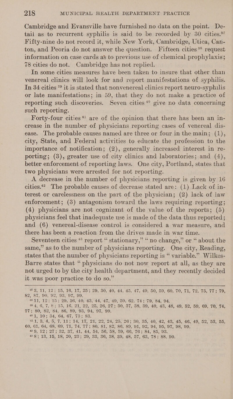 Cambridge and Evansville have furnished no data on the point. De- tail as to recurrent syphilis is said to be recorded by 30 cities.%’ Fifty-nine do not record it, while New York, Cambridge, Utica, Can- ton, and Peoria do not answer the question. I ifteen cities ** request information on case cards a&amp; to previous use of chemical prophylaxis; 78 cities do not. Cambridge has not replied. In some cities measures have been taken to insure that other than venereal clinics will look for and report manifestations of syphilis. In 34 cities °° it is stated that nonvenereal clinics report neuro-syphilis or late manifestations; in 59, that they do not make a practice of reporting such discoveries. Seven cities * give no data concerning such reporting. Forty-four cities ** are of the opinion that there has been an in- crease in the number of physicians reporting cases of venereal dis- ease. The probable causes named are three or four in the main; (1), city, State, and Federal activities to educate the profession to the importance of notification; (2), generally increased interest in re- porting; (8), greater use of city clinics and laboratories; and (4), better enforcement of reporting laws. One city, Portland, states that two physicians were arrested for not reporting. A. decrease in the number of physicians reporting is given by 16 cities.‘ The probable causes of decrease stated are: (1) Lack of in- terest or carelessness on the part of the physician; (2) lack of law enforcement; (3) antagonism toward the laws requiring reporting; (4) physicians are not cognizant of the value of the reports; (5) physicians feel that inadequate use is made of the data thus reported; and (6) venereal-disease control is considered a war measure, and there has been a reaction from the drives made in war time. Seventeen cities ** report “ stationary,” “no change,” or “ about the same,” as to the number of physicians reporting. One city, Reading, states that the number of physicians reporting is “ variable.” Wilkes- Barre states that “ physicians do not now report at all, as they are not urged to by the city health department, and they recently decided it was poor practice to do so.”  s7 3, 11, 12; 15, 16, 17, 25; 29, 30, 40, 44, 45, 47, 49, 50, 59, 60, 70, 71, 72, 75, 77: 79, 82, 87, 90, 92, 93, 97, 99. 11, 12; 15; 29, 36, 40, 43, 44, 47, 49, 59, 62. 74; 79, 84, 94. 94, 6, 7, 8; 15, 16, 21, 22, 25, 26, 27; 30, 37, 38, 39, 40, 43, 48, 49, 52, 59, 69, 70, 74, 77; 80, 82, 84, 86, 89, 93, 94, 97, 99. 01,10; 34, 64, 67, 73; 83. 411, 3, 4, 5, 7, 11; 14, 17, 21, 22, 24, 25, 26; 30, 35, 40, 42, 48, 45, 46, 49, 52, 53, 55, 60, 61, 64, 68, 69, 71, 74, 77; 80, 81, 82, 86, 89, 91, 92, 94, 95, 97, 98, 99. 429, 12; 27; 32, 37, 41, 44, 54, 56, 58, 59, 66, 76; 84, 85, 93. 438; 13, 15, 18, 20, 23; 29, 33, 36, 38, 39, 48, 57, 63, 78; 88, 90.