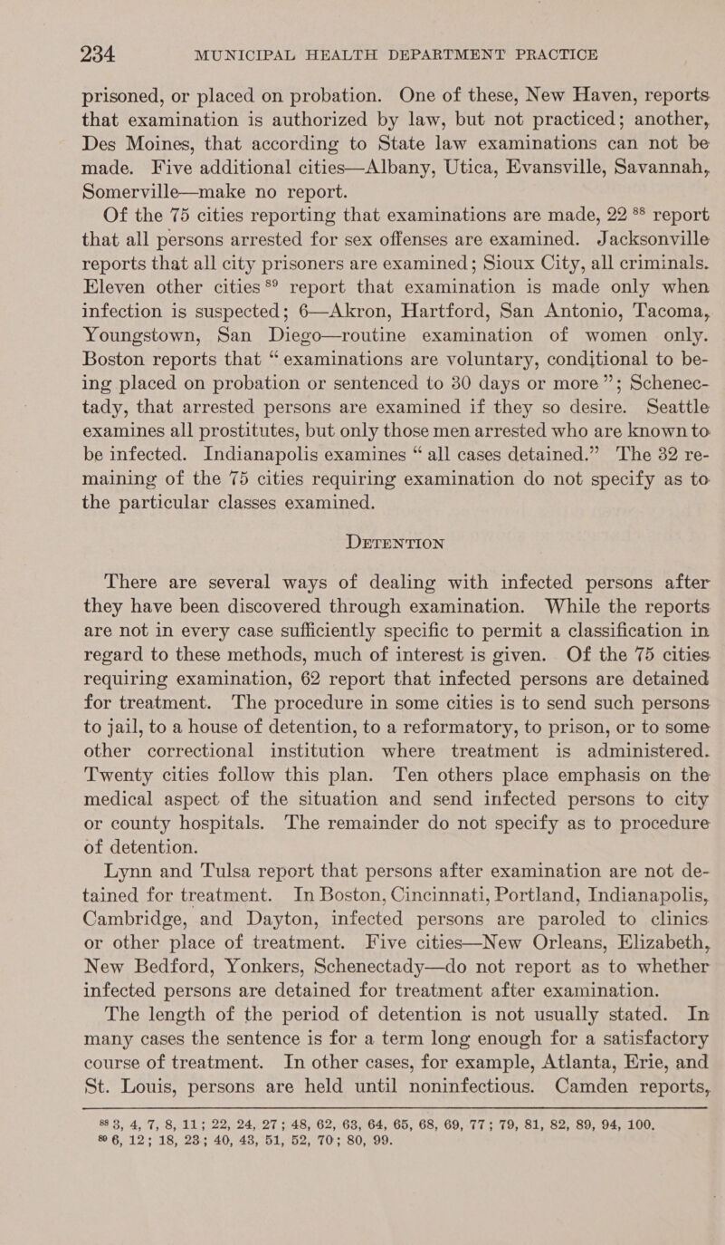 prisoned, or placed on probation. One of these, New Haven, reports that examination is authorized by law, but not practiced; another, Des Moines, that according to State law examinations can not be made. Five additional cities—Albany, Utica, Evansville, Savannah, Somerville—make no report. Of the 75 cities reporting that examinations are made, 22 ** report that all persons arrested for sex offenses are examined. Jacksonville reports that all city prisoners are examined; Sioux City, all criminals. Eleven other cities ®® report that examination is made only when infection is suspected; 6—Akron, Hartford, San Antonio, Tacoma, Youngstown, San Diego—routine examination of women only. Boston reports that “ examinations are voluntary, conditional to be- ing placed on probation or sentenced to 30 days or more”; Schenec- tady, that arrested persons are examined if they so desire. Seattle examines all prostitutes, but only those men arrested who are known to. be infected. Indianapolis examines “ all cases detained.” The 32 re- maining of the 75 cities requiring examination do not specify as to the particular classes examined. DETENTION There are several ways of dealing with infected persons after they have been discovered through examination. While the reports are not in every case sufficiently specific to permit a classification in regard to these methods, much of interest is given. Of the 75 cities requiring examination, 62 report that infected persons are detained for treatment. The procedure in some cities is to send such persons to jail, to a house of detention, to a reformatory, to prison, or to some other correctional institution where treatment is administered. Twenty cities follow this plan. Ten others place emphasis on the medical aspect of the situation and send infected persons to city or county hospitals. The remainder do not specify as to procedure of detention. Lynn and Tulsa report that persons after examination are not de- tained for treatment. In Boston, Cincinnati, Portland, Indianapolis, Cambridge, and Dayton, infected persons are paroled to clinics or other place of treatment. Five cities—New Orleans, Elizabeth, New Bedford, Yonkers, Schenectady—do not report as to whether infected persons are detained for treatment after examination. The length of the period of detention is not usually stated. In many cases the sentence is for a term long enough for a satisfactory course of treatment. In other cases, for example, Atlanta, Erie, and St. Louis, persons are held until noninfectious. Camden reports, 883, 4, 7, 8, 11; 22, 24, 27; 48, 62, 63, 64, 65, 68, 69,.77; 79, 81, 82, 89, 94, 100. % 6, 12; 18, 23; 40, 43, 51, 52, 70; 80, 99.